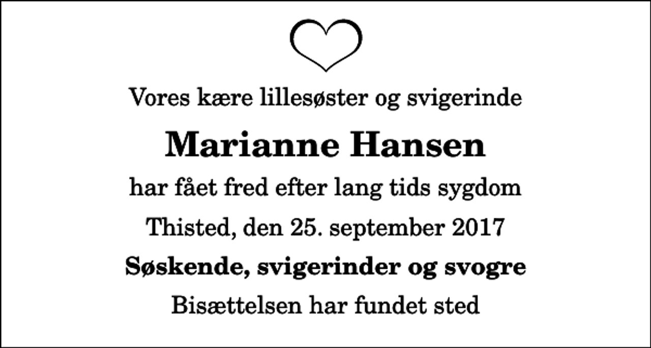 <p>Vores kære lillesøster og svigerinde<br />Marianne Hansen<br />har fået fred efter lang tids sygdom<br />Thisted, den 25. september 2017<br />Søskende, svigerinder og svogre<br />Bisættelsen har fundet sted</p>