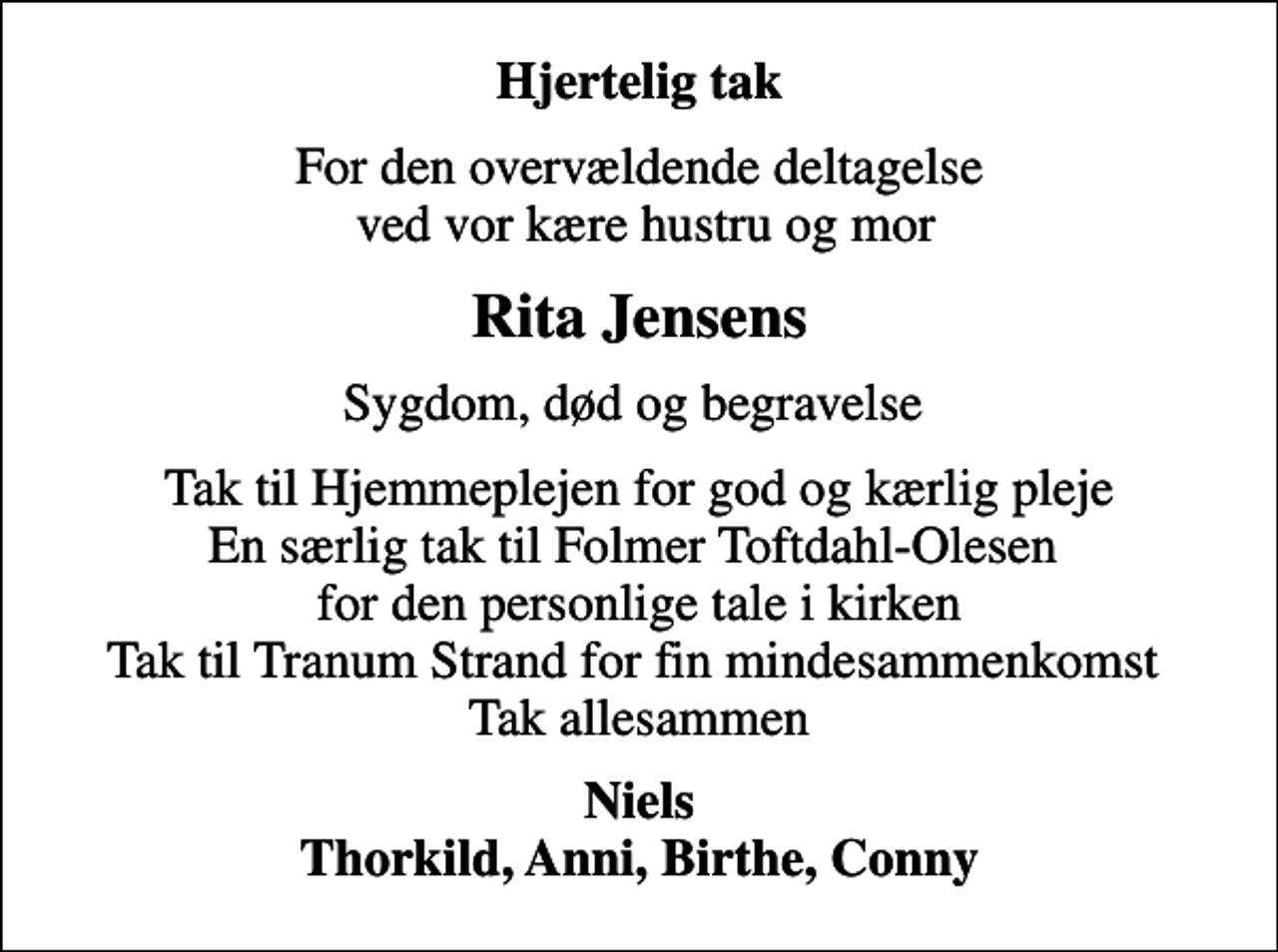 <p>Hjertelig tak<br />For den overvældende deltagelse ved vor kære hustru og mor<br />Rita Jensens<br />Sygdom, død og begravelse<br />Tak til Hjemmeplejen for god og kærlig pleje En særlig tak til Folmer Toftdahl-Olesen for den personlige tale i kirken Tak til Tranum Strand for fin mindesammenkomst Tak allesammen<br />Niels Thorkild, Anni, Birthe, Conny</p>