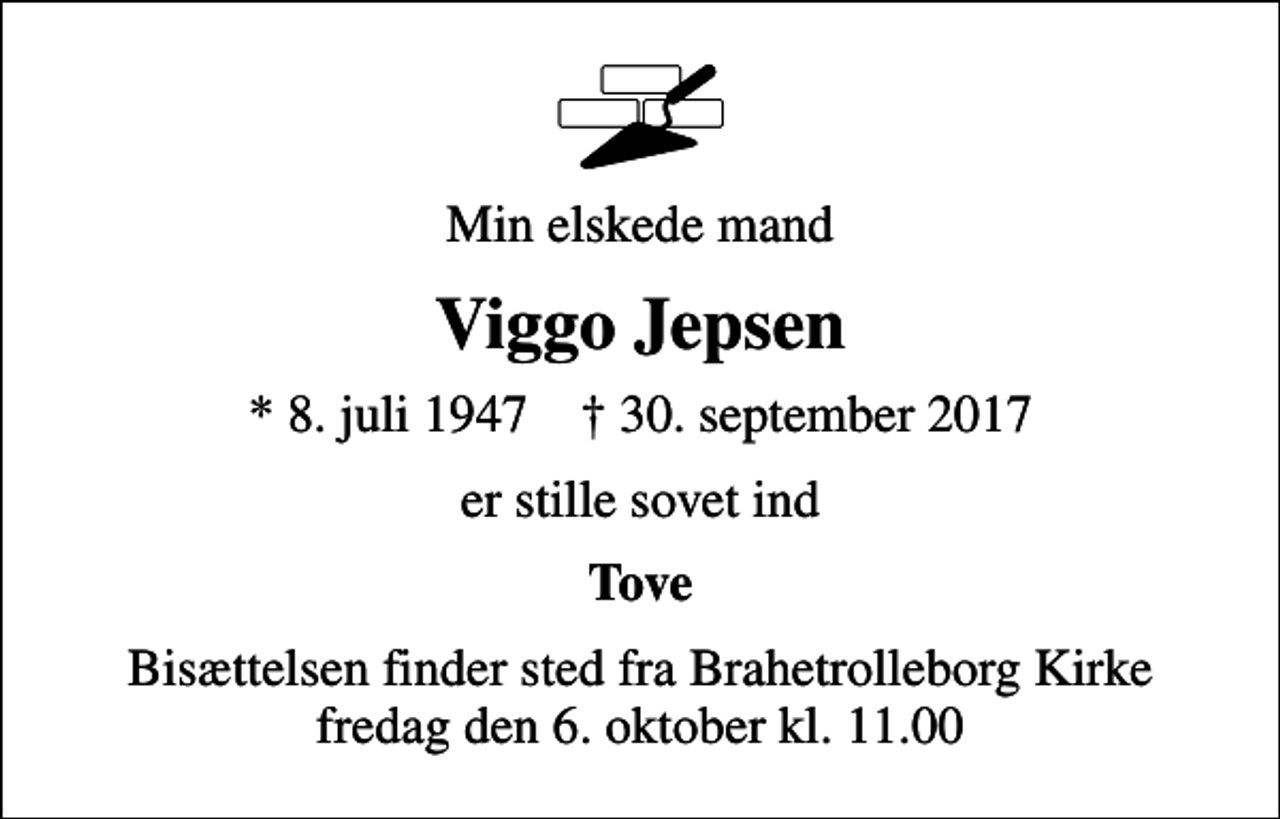 <p>Min elskede mand<br />Viggo Jepsen<br />* 8. juli 1947 ✝ 30. september 2017<br />er stille sovet ind<br />Tove<br />Bisættelsen finder sted fra Brahetrolleborg Kirke fredag den 6. oktober kl. 11.00</p>