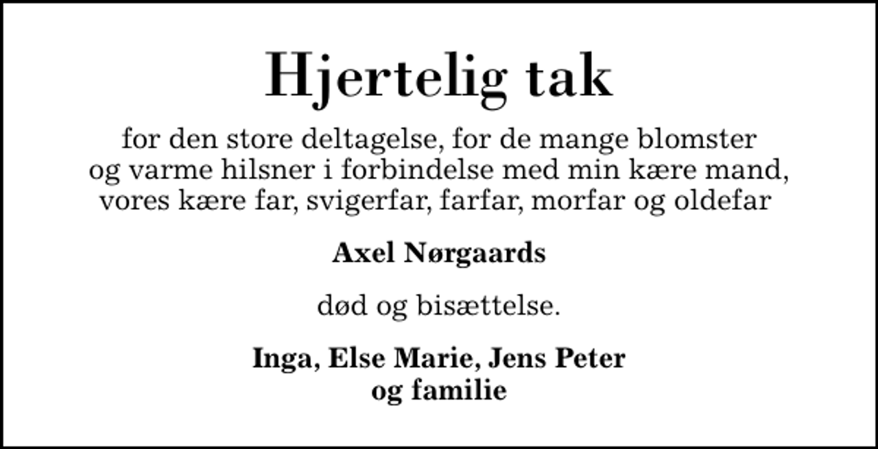 <p>Hjertelig tak<br />for den store deltagelse, for de mange blomster og varme hilsner i forbindelse med min kære mand, vores kære far, svigerfar, farfar, morfar og oldefar<br />Axel Nørgaards<br />død og bisættelse.<br />Inga, Else Marie, Jens Peter og familie</p>