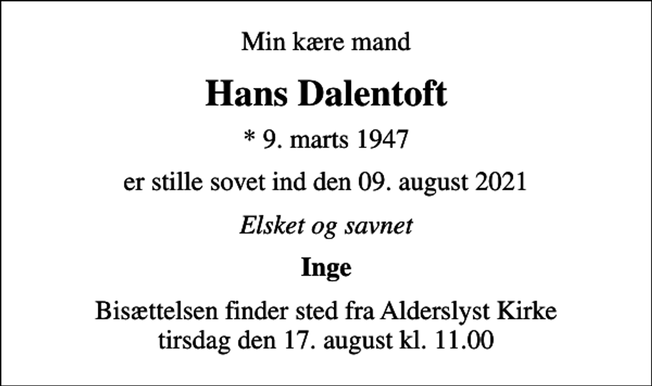 <p>Min kære mand<br />Hans Dalentoft<br />* 9. marts 1947<br />er stille sovet ind den 09. august 2021<br />Elsket og savnet<br />Inge<br />Bisættelsen finder sted fra Alderslyst Kirke tirsdag den 17. august kl. 11.00</p>