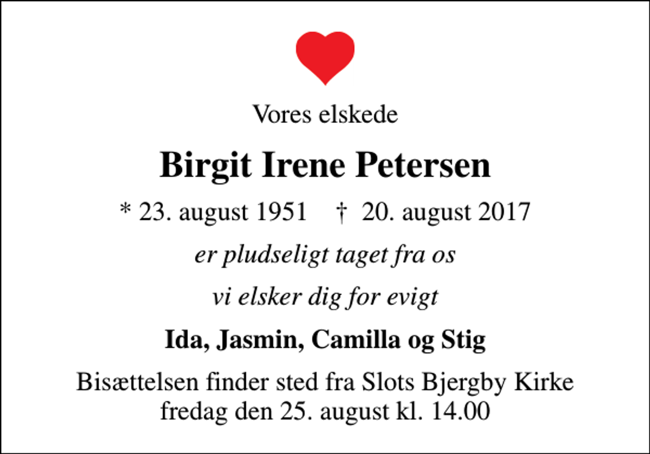 <p>Vores elskede<br />Birgit Irene Petersen<br />* 23. august 1951 ✝ 20. august 2017<br />er pludseligt taget fra os<br />vi elsker dig for evigt<br />Ida, Jasmin, Camilla og Stig<br />Bisættelsen finder sted fra Slots Bjergby Kirke fredag den 25. august kl. 14.00</p>