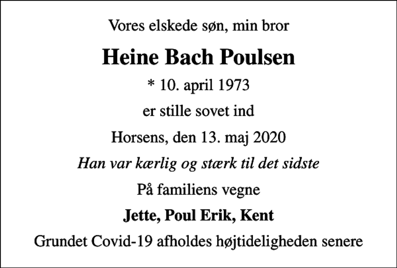 <p>Vores elskede søn, min bror<br />Heine Bach Poulsen<br />* 10. april 1973<br />er stille sovet ind<br />Horsens, den 13. maj 2020<br />Han var kærlig og stærk til det sidste<br />På familiens vegne<br />Jette, Poul Erik, Kent<br />Grundet Covid-19 afholdes højtideligheden senere</p>