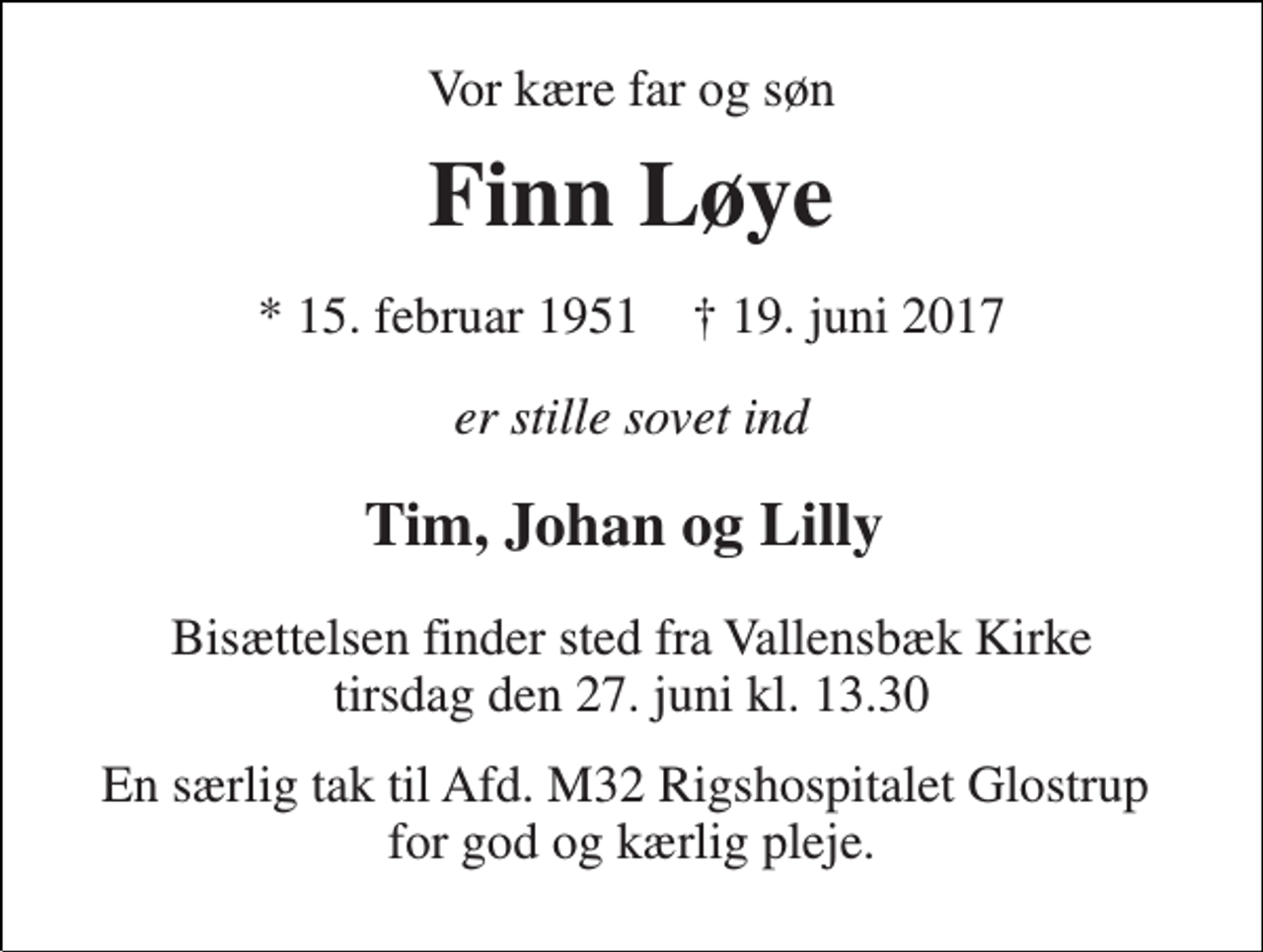 <p>Vor kære far og søn<br />Finn Løye<br />* 15. februar 1951 † 19. juni 2017<br />er stille sovet ind<br />Tim, Johan og Lilly<br />Bisættelsen finder sted fra Vallensbæk Kirke tirsdag den 27. juni kl. 13.30<br />En særlig tak til Afd. M32 Rigshospitalet Glostrup for god og kærlig pleje.</p>