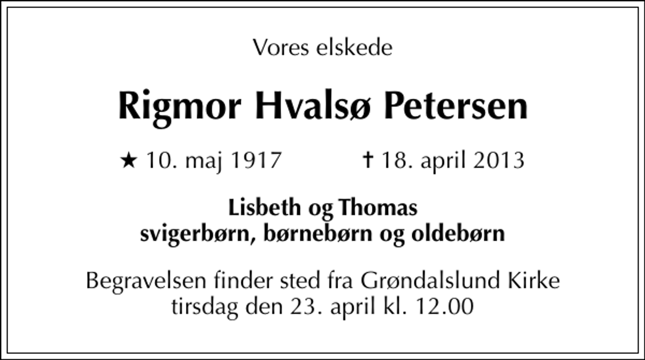 <p>Vores elskede<br />Rigmor Hvalsø Petersen<br />* 10. maj 1917 ✝ 18. april 2013<br />Lisbeth og Thomas svigerbørn, børnebørn og oldebørn<br />Begravelsen finder sted fra Grøndalslund Kirke tirsdag den 23. april kl. 12.00</p>