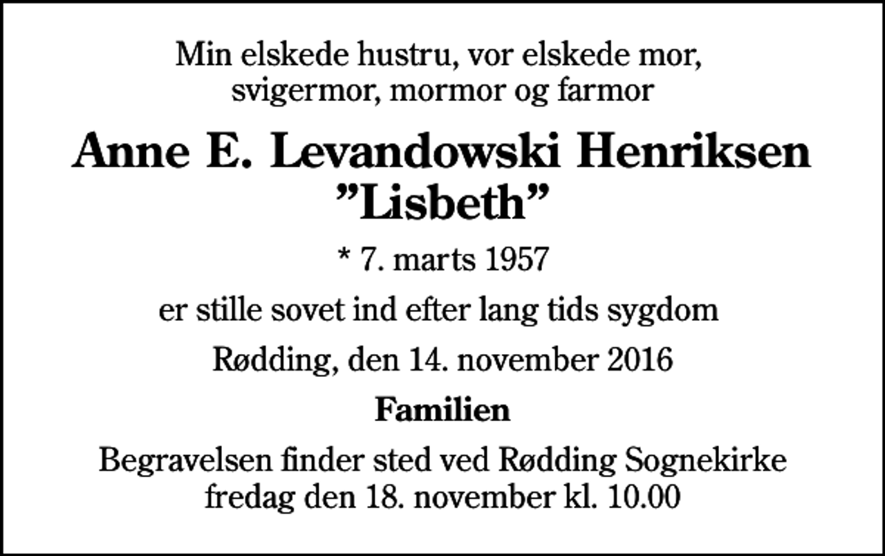 <p>Min elskede hustru, vor elskede mor, svigermor, mormor og farmor<br />Anne E. Levandowski Henriksen<br />Lisbeth<br />* 7. marts 1957<br />er stille sovet ind efter lang tids sygdom<br />Rødding, den 14. november 2016<br />Familien<br />Begravelsen finder sted ved Rødding Sognekirke fredag den 18. november kl. 10.00</p>