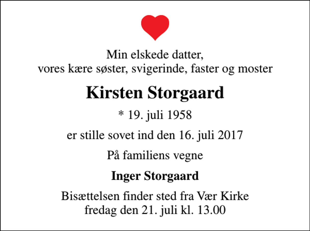 <p>Min elskede datter, vores kære søster, svigerinde, faster og moster<br />Kirsten Storgaard<br />* 19. juli 1958<br />er stille sovet ind den 16. juli 2017<br />På familiens vegne<br />Inger Storgaard<br />Bisættelsen finder sted fra Vær Kirke fredag den 21. juli kl. 13.00</p>