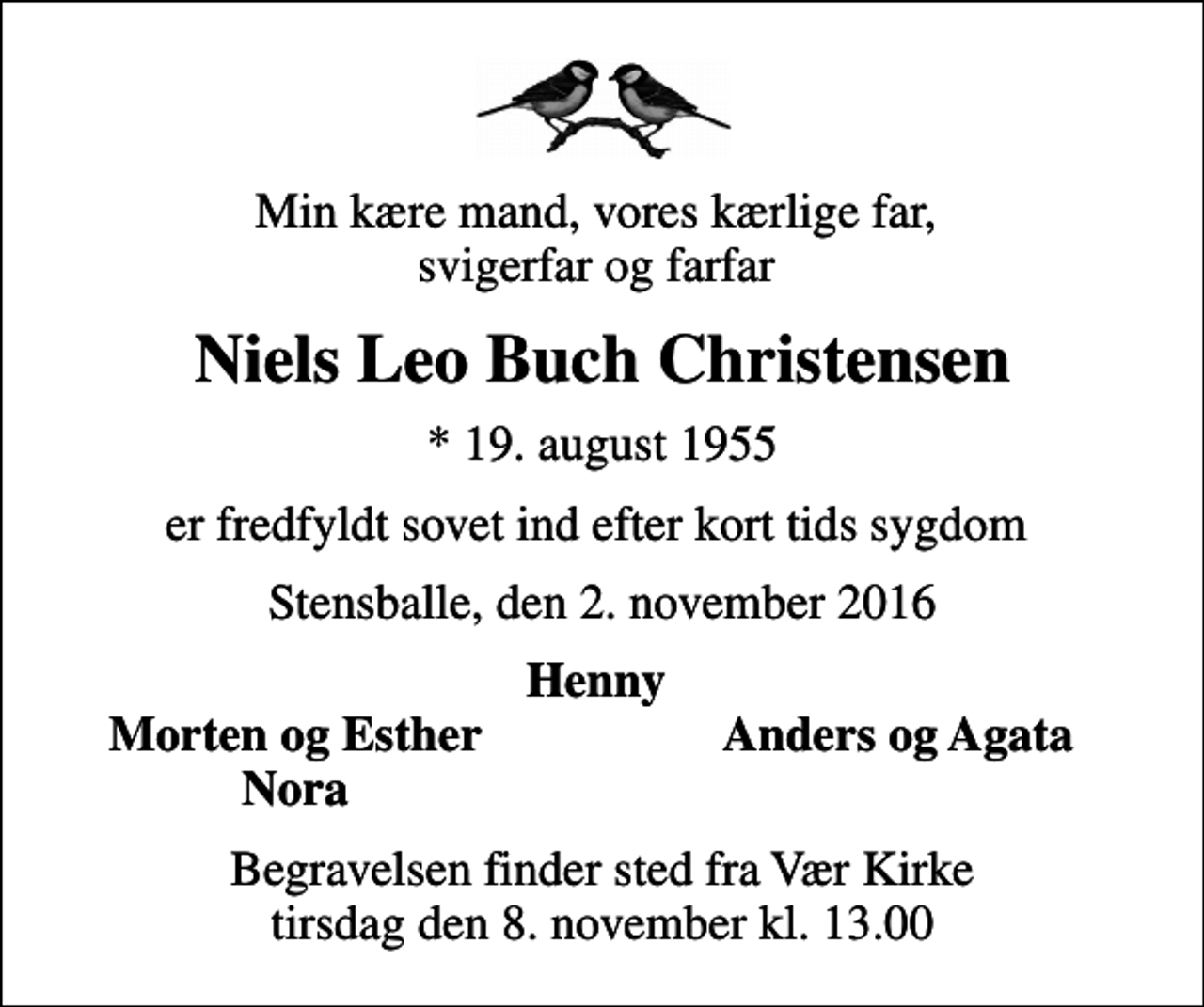 <p>Min kære mand, vores kærlige far, svigerfar og farfar<br />Niels Leo Buch Christensen<br />* 19. august 1955<br />er fredfyldt sovet ind efter kort tids sygdom<br />Stensballe, den 2. november 2016<br />Henny<br />Morten og Esther<br />Anders og Agata<br />Nora<br />Begravelsen finder sted fra Vær Kirke tirsdag den 8. november kl. 13.00</p>
