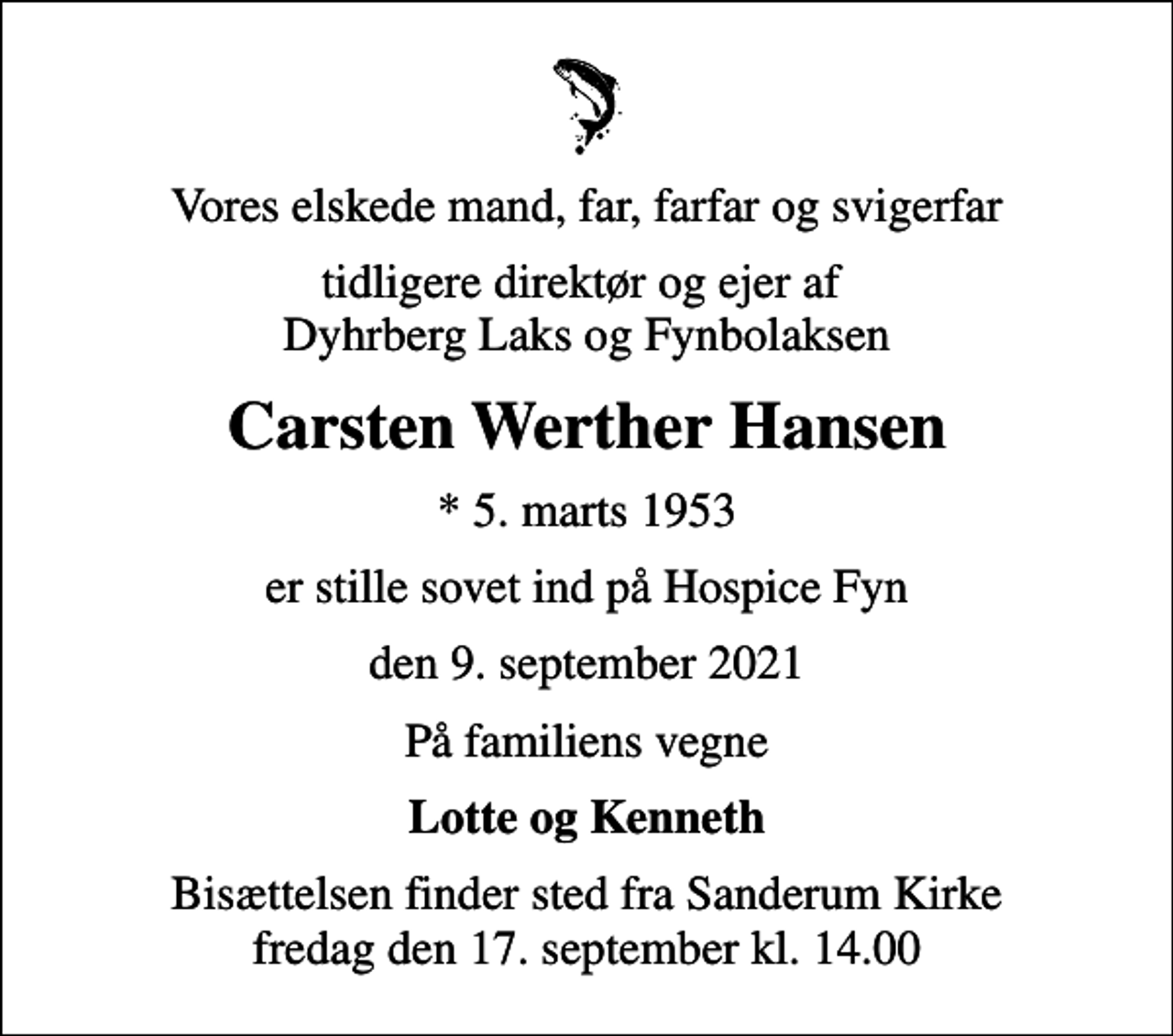 <p>Vores elskede mand, far, farfar og svigerfar<br />tidligere direktør og ejer af Dyhrberg Laks og Fynbolaksen<br />Carsten Werther Hansen<br />* 5. marts 1953<br />er stille sovet ind på Hospice Fyn<br />den 9. september 2021<br />På familiens vegne<br />Lotte og Kenneth<br />Bisættelsen finder sted fra Sanderum Kirke fredag den 17. september kl. 14.00</p>