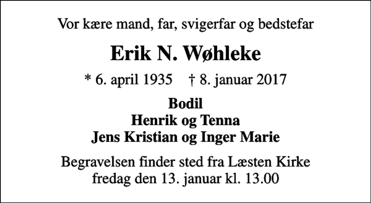 <p>Vor kære mand, far, svigerfar og bedstefar<br />Erik N. Wøhleke<br />* 6. april 1935 ✝ 8. januar 2017<br />Bodil Henrik og Tenna Jens Kristian og Inger Marie<br />Begravelsen finder sted fra Læsten Kirke fredag den 13. januar kl. 13.00</p>