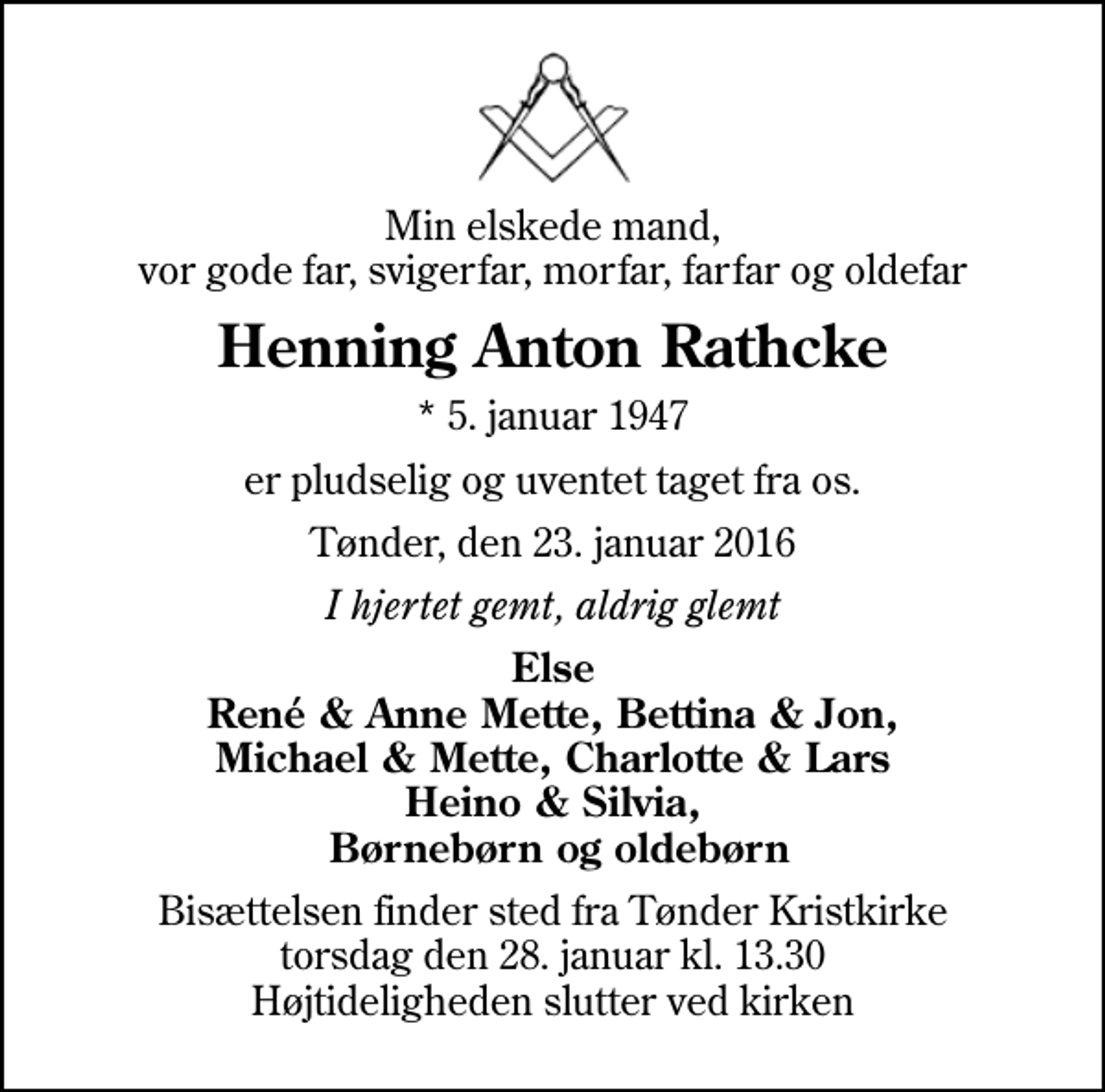 <p>Min elskede mand, vor gode far, svigerfar, morfar, farfar og oldefar<br />Henning Anton Rathcke<br />* 5. januar 1947<br />er pludselig og uventet taget fra os.<br />Tønder, den 23. januar 2016<br />I hjertet gemt, aldrig glemt<br />Else René &amp; Anne Mette, Bettina &amp; Jon, Michael &amp; Mette, Charlotte &amp; Lars Heino &amp; Silvia, Børnebørn og oldebørn<br />Bisættelsen finder sted fra Tønder Kristkirke torsdag den 28. januar kl. 13.30 Højtideligheden slutter ved kirken</p>