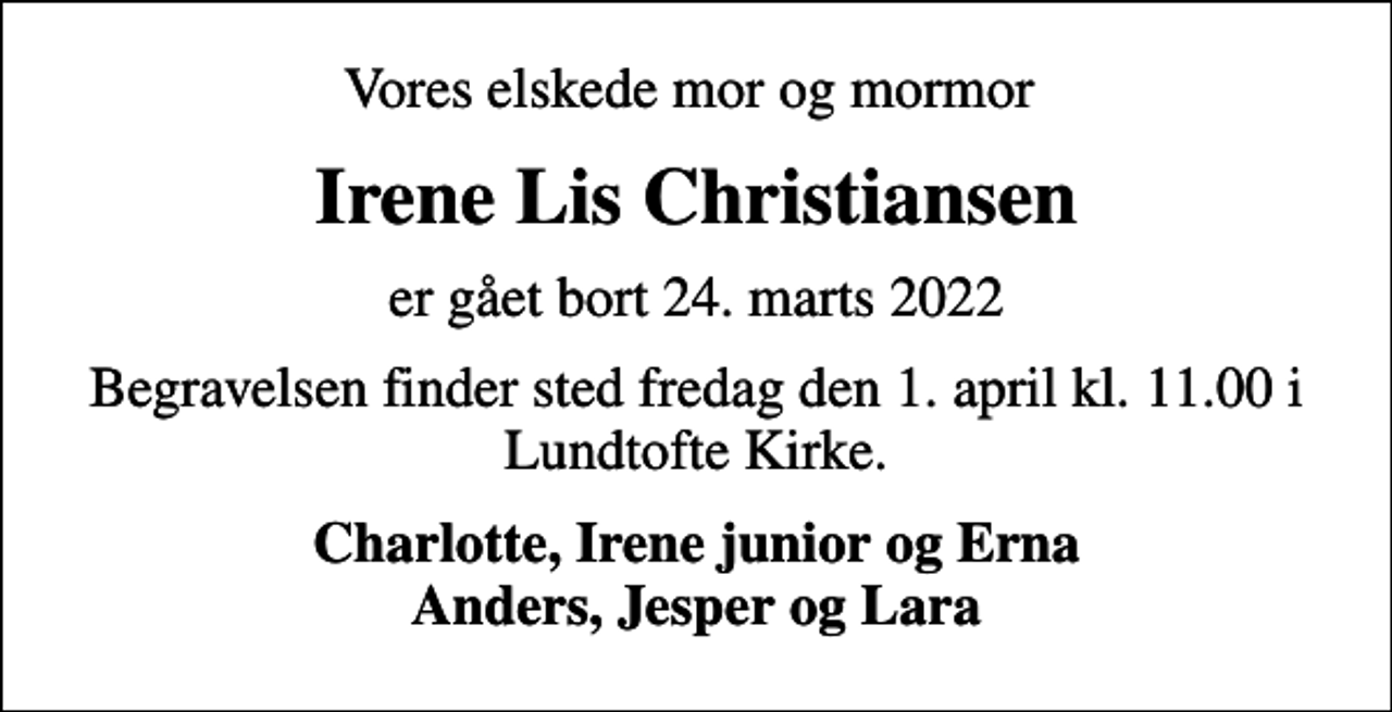 <p>Vores elskede mor og mormor<br />Irene Lis Christiansen<br />er gået bort 24. marts 2022<br />Begravelsen finder sted fredag den 1. april kl. 11.00 i Lundtofte Kirke.<br />Charlotte, Irene junior og Erna Anders, Jesper og Lara</p>