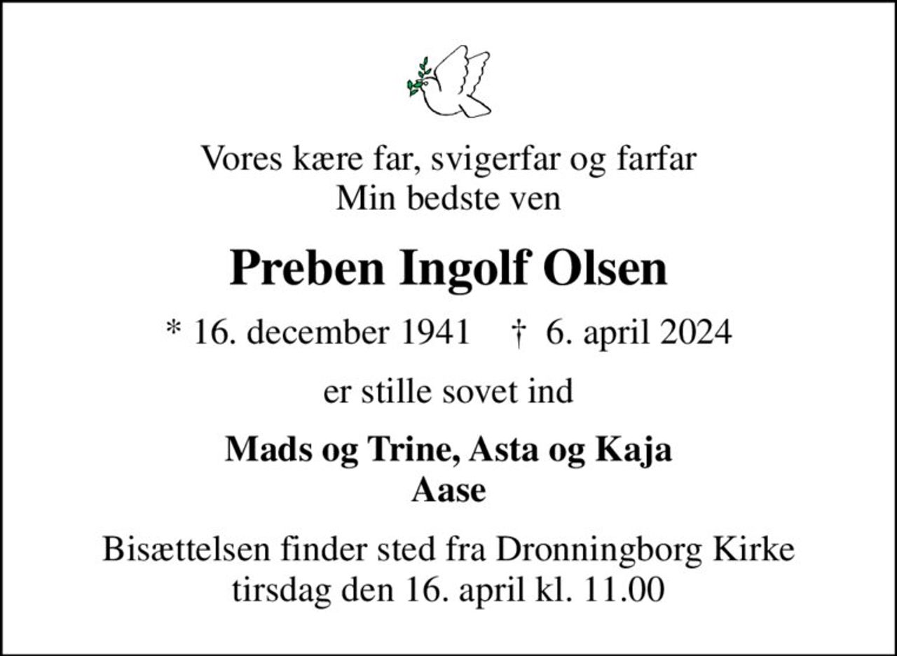Vores kære far, svigerfar og farfar Min bedste ven
Preben Ingolf Olsen
* 16. december 1941    ✝ 6. april 2024
er stille sovet ind
Mads og Trine, Asta og Kaja Aase
Bisættelsen finder sted fra Dronningborg Kirke  tirsdag den 16. april kl. 11.00