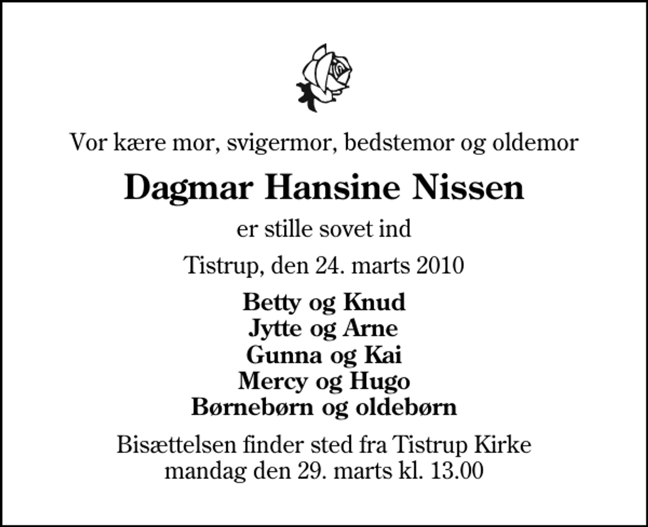 <p>Vor kære mor, svigermor, bedstemor og oldemor<br />Dagmar Hansine Nissen<br />er stille sovet ind<br />Tistrup, den 24. marts 2010<br />Betty og Knud Jytte og Arne Gunna og Kai Mercy og Hugo Børnebørn og oldebørn<br />Bisættelsen finder sted fra Tistrup Kirke mandag den 29. marts kl. 13.00</p>