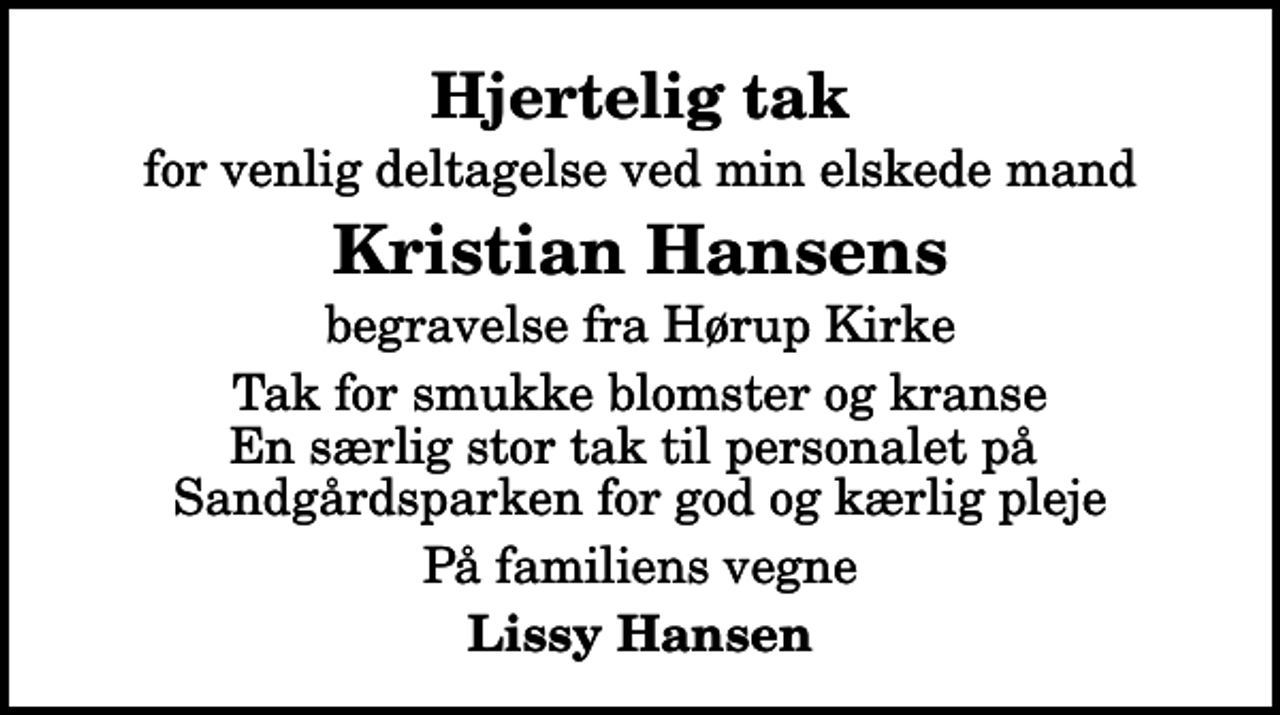 <p>Hjertelig tak<br />for venlig deltagelse ved min elskede mand<br />Kristian Hansens<br />begravelse fra Hørup Kirke<br />Tak for smukke blomster og kranse En særlig stor tak til personalet på Sandgårdsparken for god og kærlig pleje<br />På familiens vegne<br />Lissy Hansen</p>