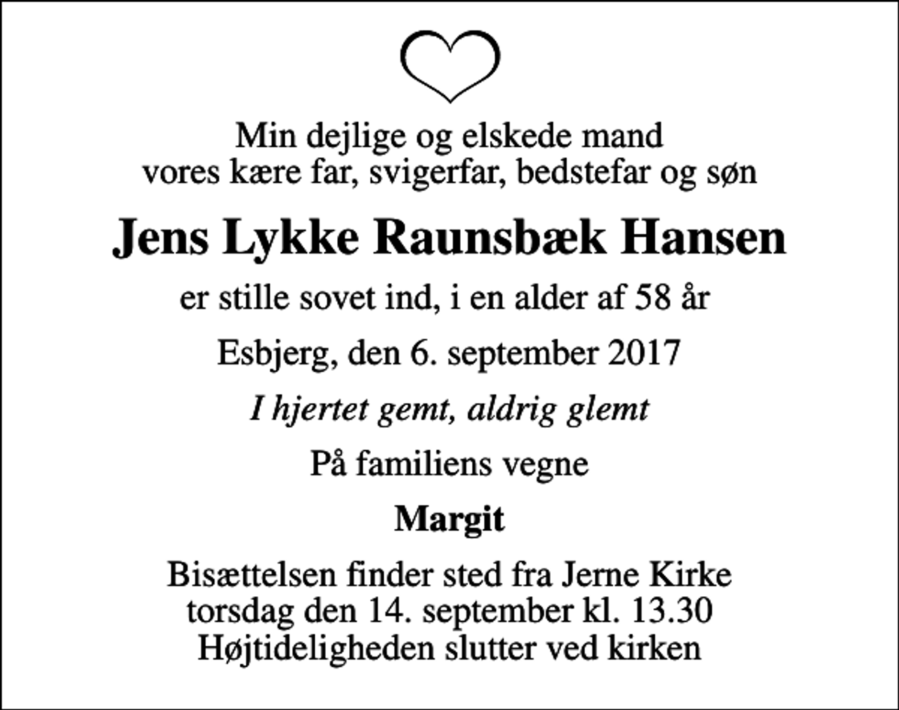 <p>Min dejlige og elskede mand vores kære far, svigerfar, bedstefar og søn<br />Jens Lykke Raunsbæk Hansen<br />er stille sovet ind, i en alder af 58 år<br />Esbjerg, den 6. september 2017<br />I hjertet gemt, aldrig glemt<br />På familiens vegne<br />Margit<br />Bisættelsen finder sted fra Jerne Kirke torsdag den 14. september kl. 13.30 Højtideligheden slutter ved kirken</p>