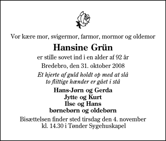 <p>Vor kære mor, svigermor, farmor, mormor og oldemor<br />Hansine Grün<br />er stille sovet ind i en alder af 92 år<br />Bredebro, den 31. oktober 2008<br />Et hjerte af guld holdt op med at slå to flittige hænder er gået i stå<br />Hans-Jørn og Gerda Jytte og Kurt Ilse og Hans børnebørn og oldebørn<br />Bisættelsen finder sted tirsdag den 4. november kl. 14.30 i Tønder Sygehuskapel</p>