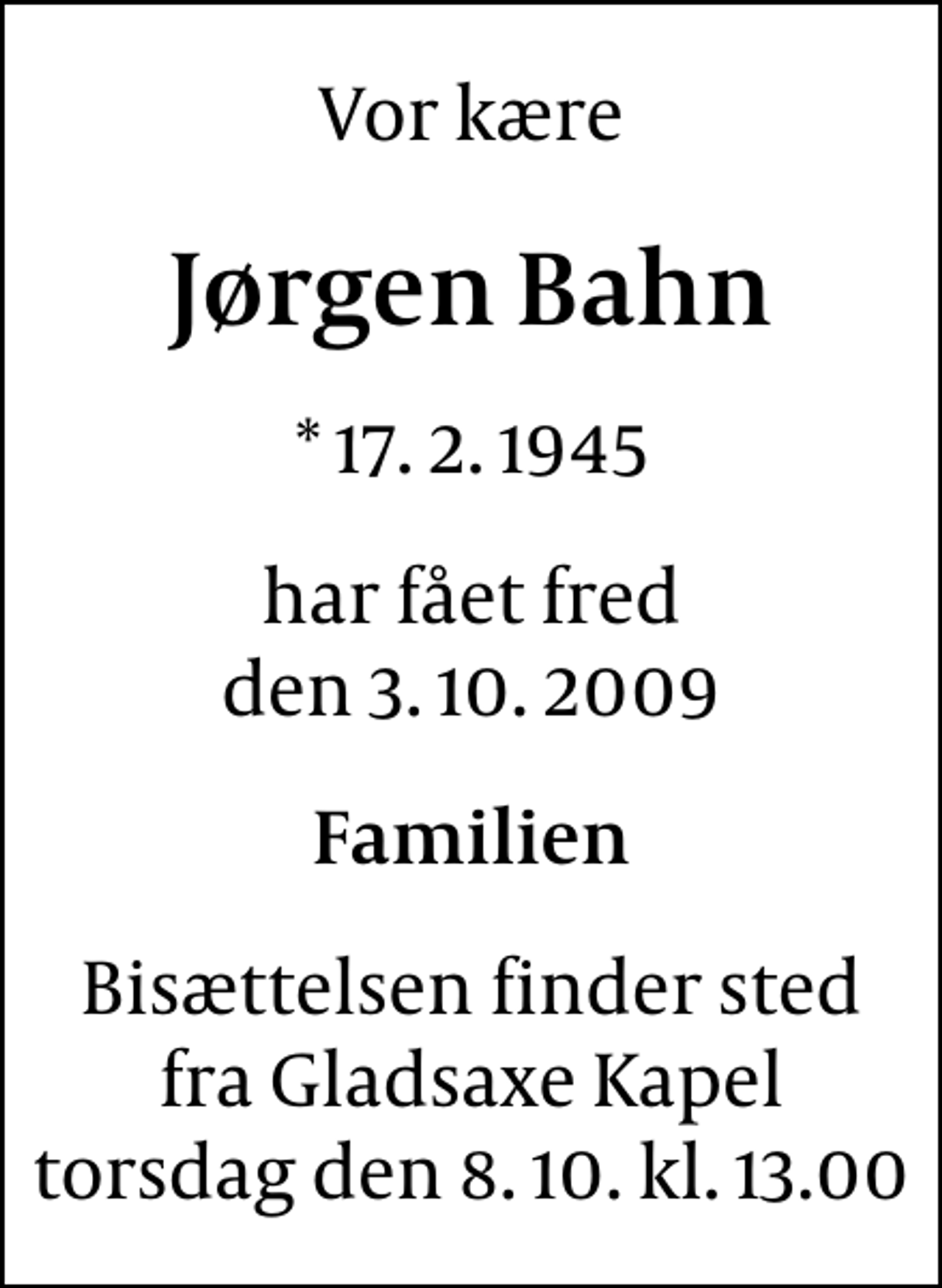 <p>Vor kære<br />Jørgen Bahn<br />* 17. 2. 1945<br />har fået fred den 3. 10. 2009<br />Familien<br />Bisættelsen finder sted fra Gladsaxe Kapel torsdag den 8. 10. kl. 13.00</p>