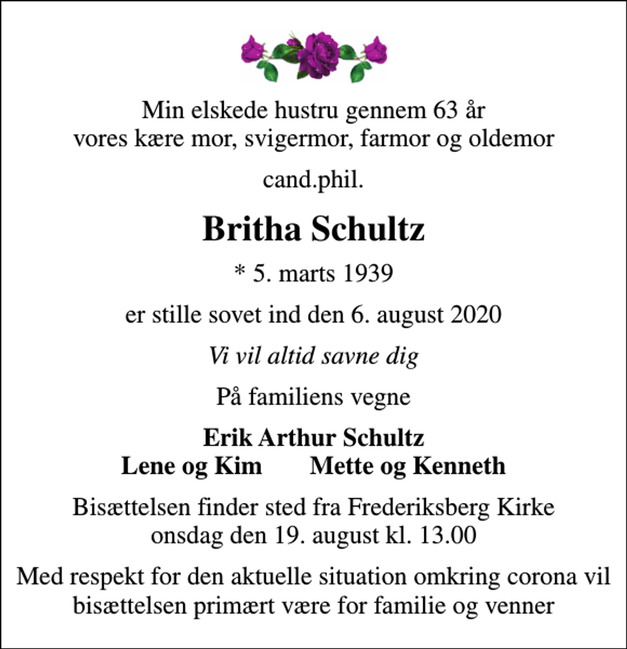 <p>Min elskede hustru gennem 63 år vores kære mor, svigermor, farmor og oldemor<br />cand.phil.<br />Britha Schultz<br />* 5. marts 1939<br />er stille sovet ind den 6. august 2020<br />Vi vil altid savne dig<br />På familiens vegne<br />Erik Arthur Schultz Lene og Kim Mette og Kenneth<br />Bisættelsen finder sted fra Frederiksberg Kirke onsdag den 19. august kl. 13.00<br />Med respekt for den aktuelle situation omkring corona vil bisættelsen primært være for familie og venner</p>