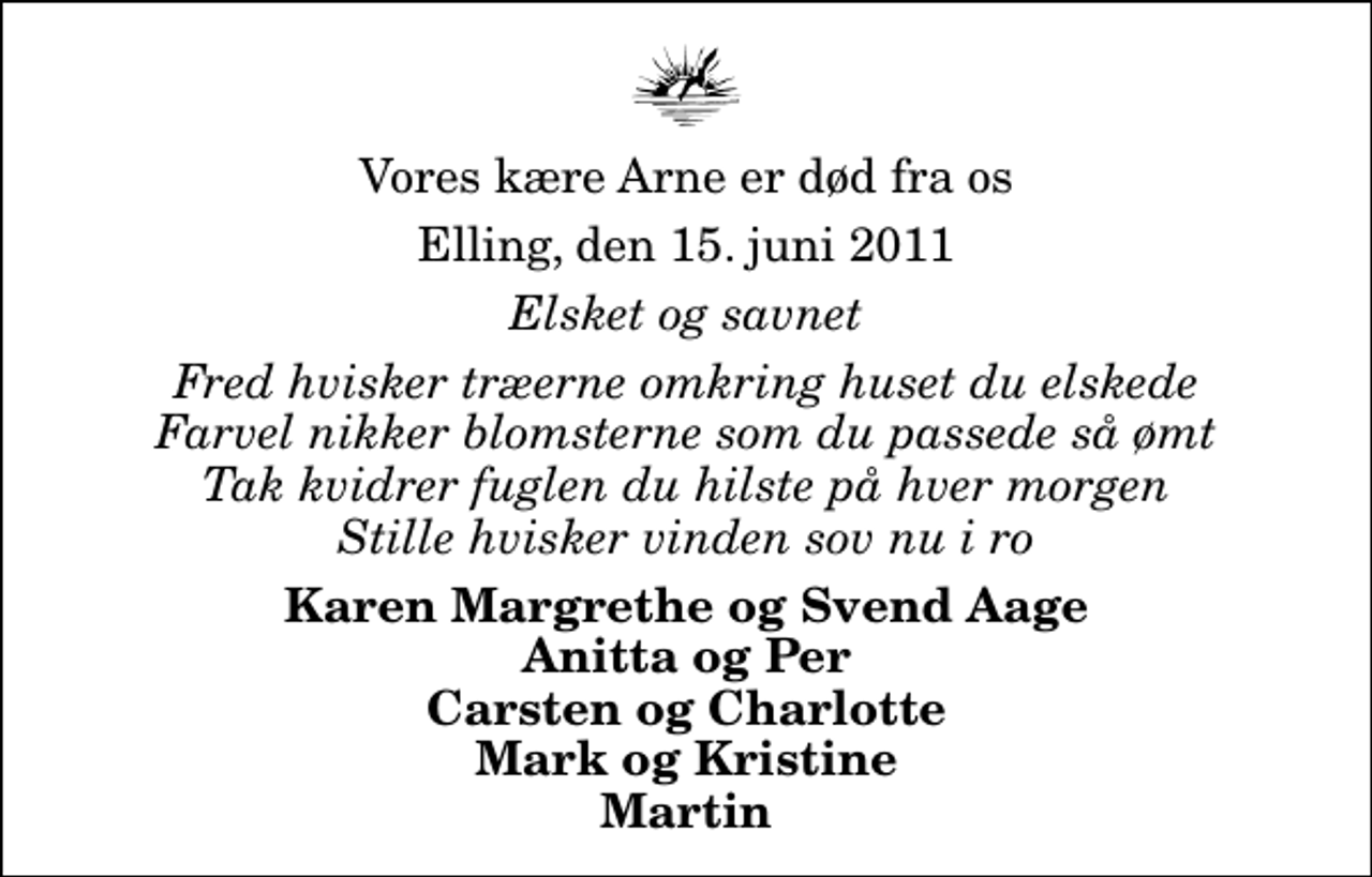 <p>Vores kære Arne er død fra os<br />Elling, den 15. juni 2011<br />Elsket og savnet<br />Fred hvisker træerne omkring huset du elskede Farvel nikker blomsterne som du passede så ømt Tak kvidrer fuglen du hilste på hver morgen Stille hvisker vinden sov nu i ro<br />Karen Margrethe og Svend Aage Anitta og Per Carsten og Charlotte Mark og Kristine Martin</p>
