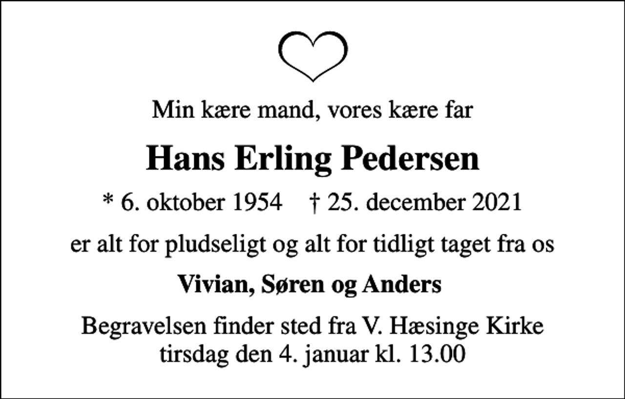 <p>Min kære mand, vores kære far<br />Hans Erling Pedersen<br />* 6. oktober 1954 ✝ 25. december 2021<br />er alt for pludseligt og alt for tidligt taget fra os<br />Vivian, Søren og Anders<br />Begravelsen finder sted fra V. Hæsinge Kirke tirsdag den 4. januar kl. 13.00</p>