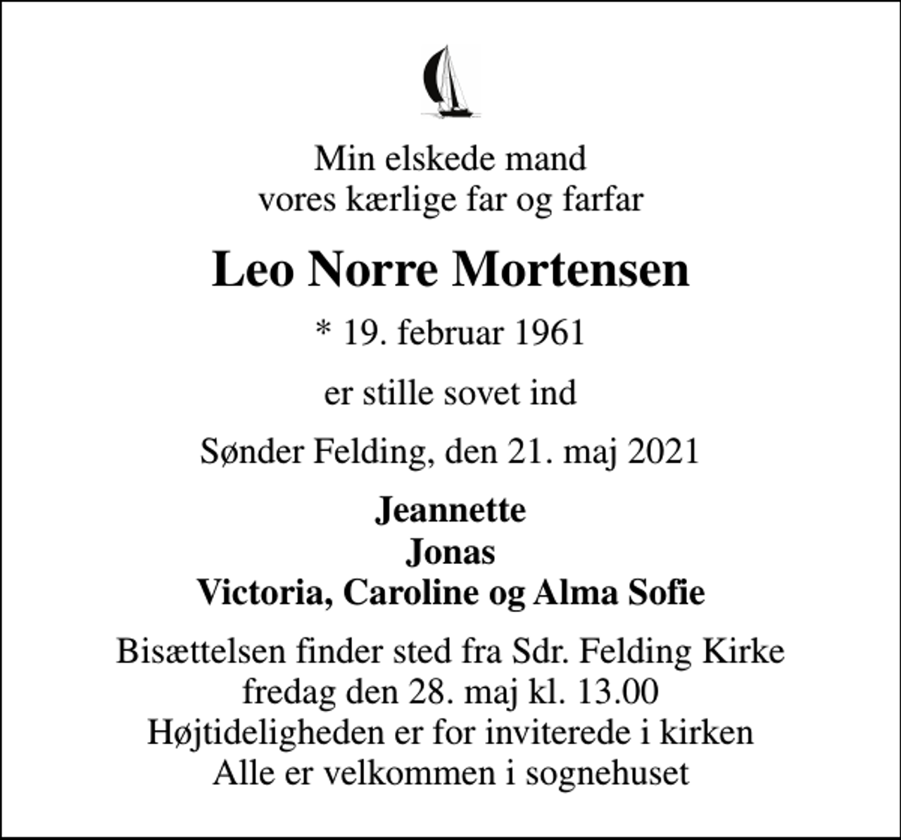 <p>Min elskede mand vores kærlige far og farfar<br />Leo Norre Mortensen<br />* 19. februar 1961<br />er stille sovet ind<br />Sønder Felding, den 21. maj 2021<br />Jeannette Jonas Victoria, Caroline og Alma Sofie<br />Bisættelsen finder sted fra Sdr. Felding Kirke fredag den 28. maj kl. 13.00 Højtideligheden er for inviterede i kirken Alle er velkommen i sognehuset</p>