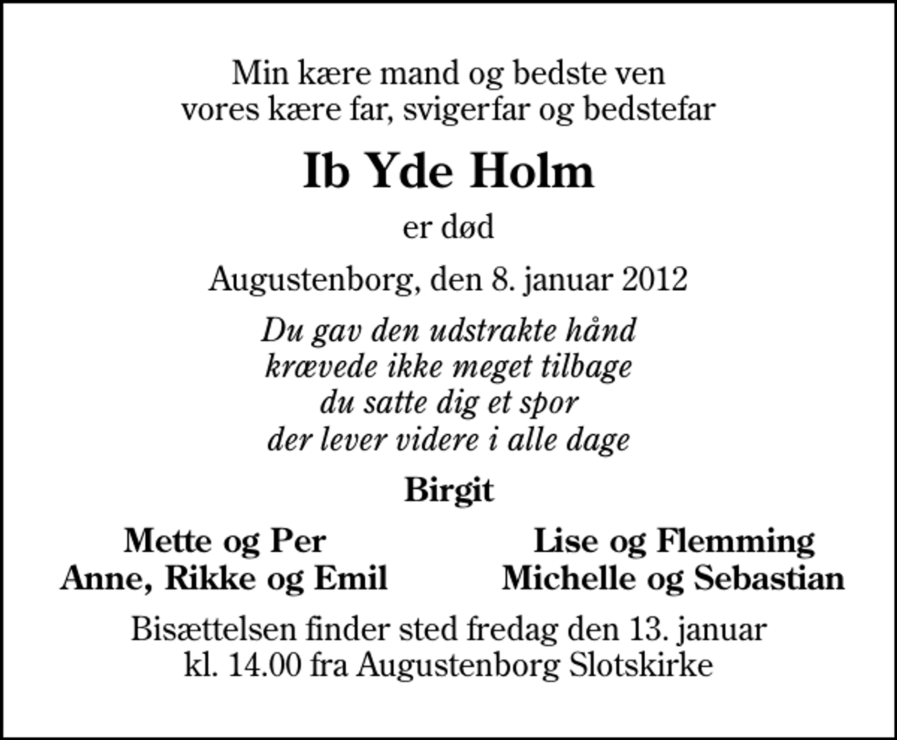 <p>Min kære mand og bedste ven vores kære far, svigerfar og bedstefar<br />Ib Yde Holm<br />er død<br />Augustenborg, den 8. januar 2012<br />Du gav den udstrakte hånd krævede ikke meget tilbage du satte dig et spor der lever videre i alle dage<br />Birgit<br />Mette og Per<br />Lise og Flemming<br />Anne, Rikke og Emil<br />Michelle og Sebastian<br />Bisættelsen finder sted fredag den 13. januar kl. 14.00 fra Augustenborg Slotskirke</p>