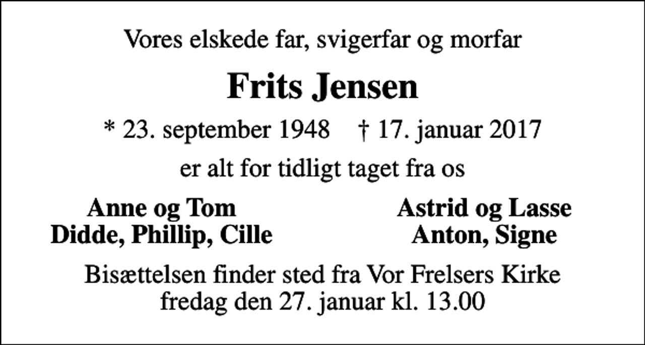 <p>Vores elskede far, svigerfar og morfar<br />Frits Jensen<br />* 23. september 1948 ✝ 17. januar 2017<br />er alt for tidligt taget fra os<br />Anne og Tom<br />Astrid og Lasse<br />Didde, Phillip, Cille<br />Anton, Signe<br />Bisættelsen finder sted fra Vor Frelsers Kirke fredag den 27. januar kl. 13.00</p>