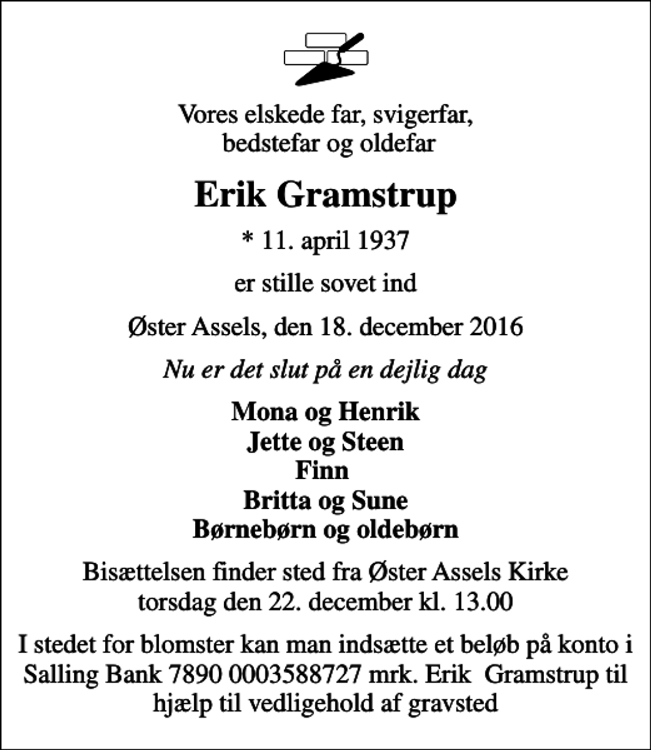 <p>Vores elskede far, svigerfar, bedstefar og oldefar<br />Erik Gramstrup<br />* 11. april 1937<br />er stille sovet ind<br />Øster Assels, den 18. december 2016<br />Nu er det slut på en dejlig dag<br />Mona og Henrik Jette og Steen Finn Britta og Sune Børnebørn og oldebørn<br />Bisættelsen finder sted fra Øster Assels Kirke torsdag den 22. december kl. 13.00<br />I stedet for blomster kan man indsætte et beløb på konto i Salling Bank 7890 0003588727 mrk. Erik Gramstrup til hjælp til vedligehold af gravsted</p>