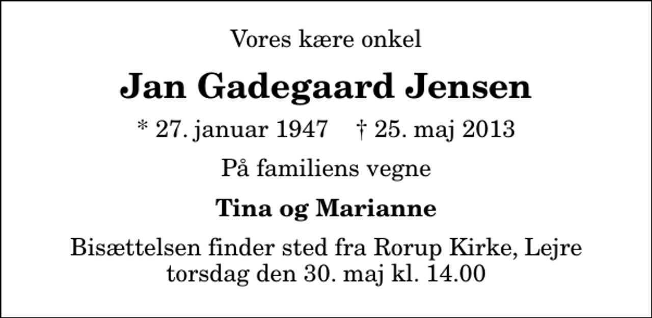 <p>Vores kære onkel<br />Jan Gadegaard Jensen<br />* 27. januar 1947 ✝ 25. maj 2013<br />På familiens vegne<br />Tina og Marianne<br />Bisættelsen finder sted fra Rorup Kirke, Lejre torsdag den 30. maj kl. 14.00</p>