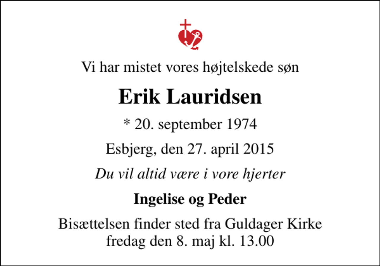 <p>Vi har mistet vores højtelskede søn<br />Erik Lauridsen<br />* 20. september 1974<br />Esbjerg, den 27. april 2015<br />Du vil altid være i vore hjerter<br />Ingelise og Peder<br />Bisættelsen finder sted fra Guldager Kirke fredag den 8. maj kl. 13.00</p>