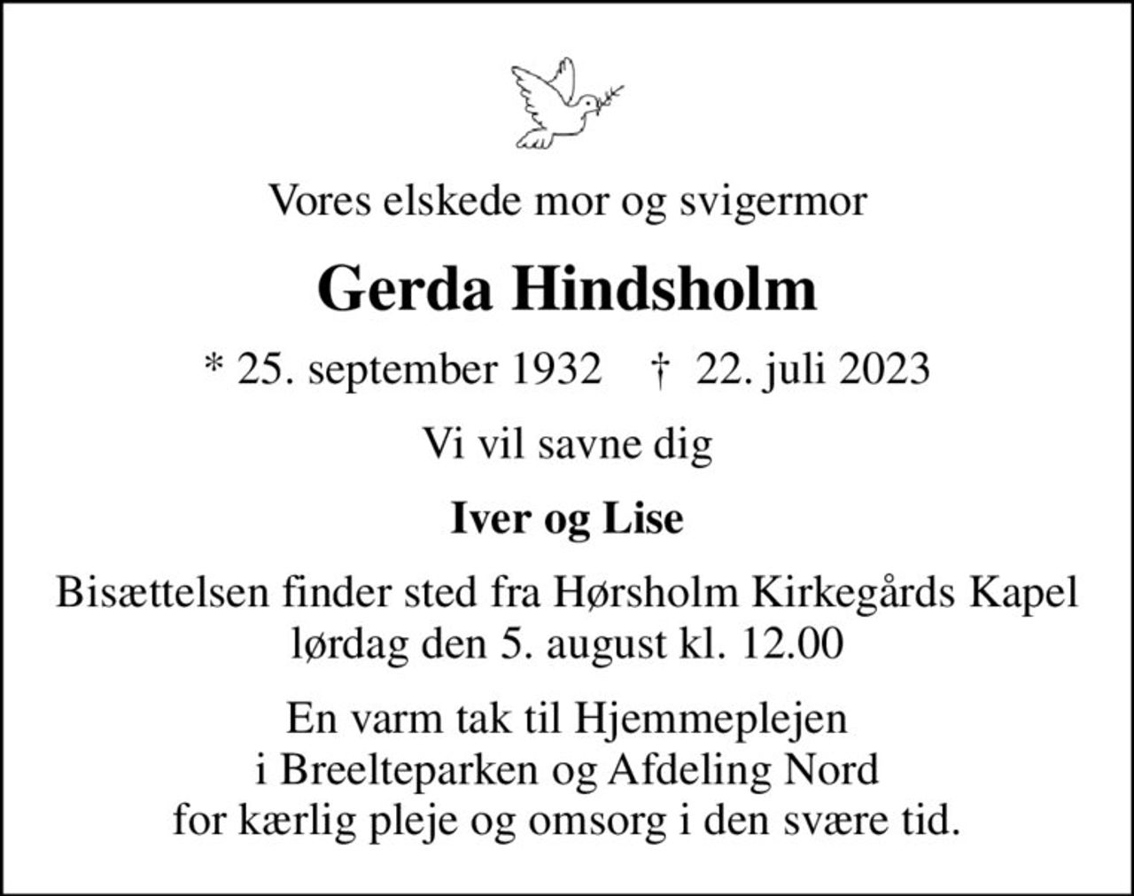 Vores elskede mor og svigermor
Gerda Hindsholm
* 25. september 1932    ✝ 22. juli 2023
Vi vil savne dig
Iver og Lise
Bisættelsen finder sted fra Hørsholm Kirkegårds Kapel  lørdag den 5. august kl. 12.00 
En varm tak til Hjemmeplejen i Breelteparken og Afdeling Nord for kærlig pleje og omsorg i den svære tid.