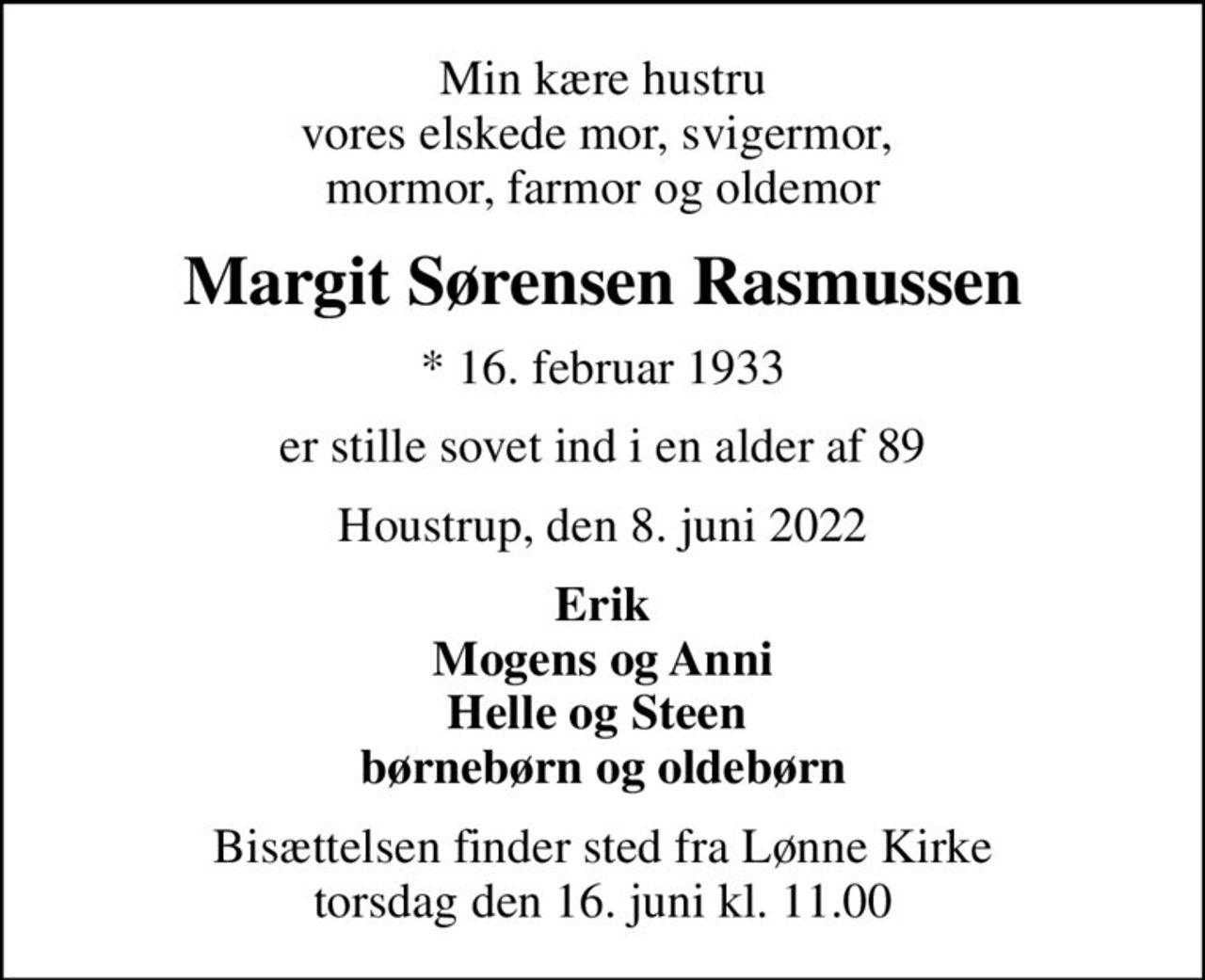 Min kære hustru vores elskede mor, svigermor,  mormor, farmor og oldemor
Margit Sørensen Rasmussen
* 16. februar 1933
er stille sovet ind i en alder af 89
Houstrup, den 8. juni 2022
Erik Mogens og Anni Helle og Steen  børnebørn og oldebørn
Bisættelsen finder sted fra Lønne Kirke  torsdag den 16. juni kl. 11.00
