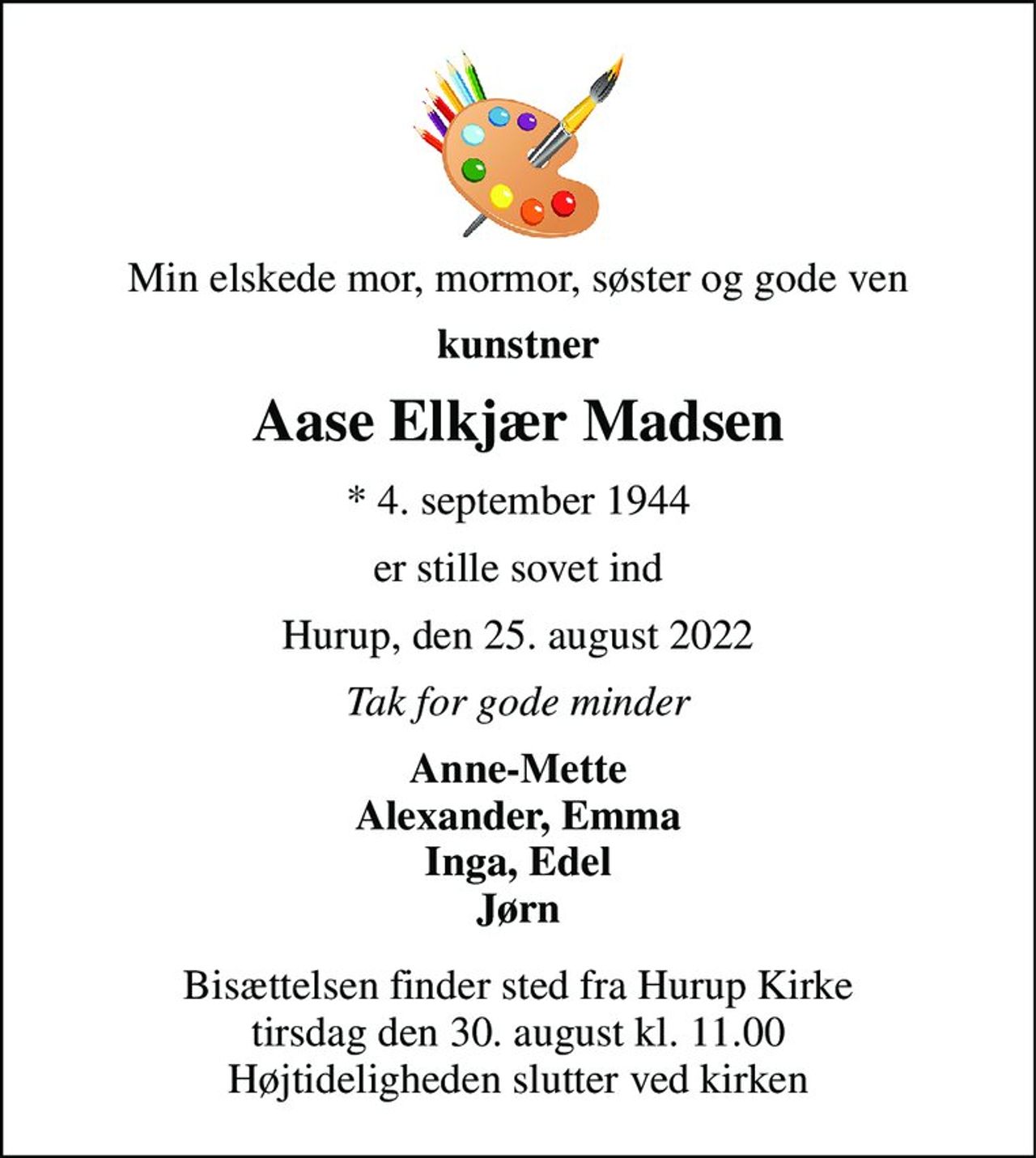 Min elskede mor, mormor, søster og gode ven 
kunstner 
Aase Elkjær Madsen 
*​ 4. september 1944 
er stille sovet ind 
Hurup, den 25. august 2022 
Tak for gode minder 
Anne-Mette Alexander, Emma Inga, Edel Jørn 
Bisættelsen​ finder sted fra Hurup Kirke​ tirsdag den 30. august​ kl. 11.00 Højtideligheden slutter ved kirken