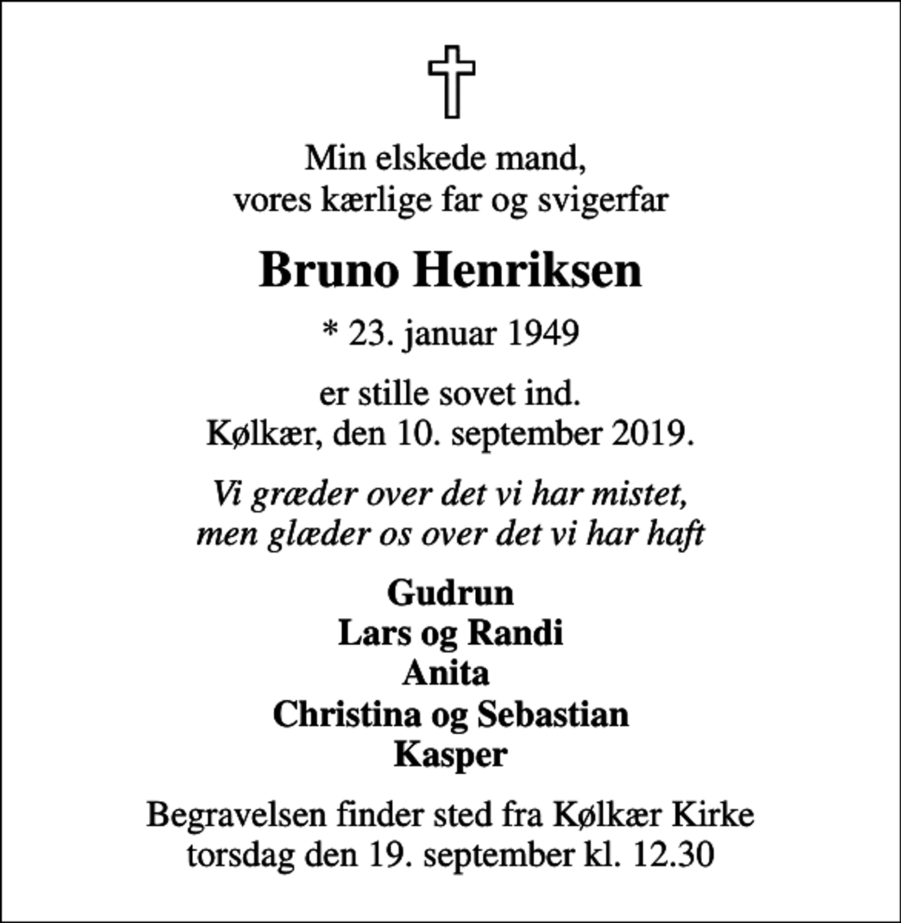 <p>Min elskede mand, vores kærlige far og svigerfar<br />Bruno Henriksen<br />* 23. januar 1949<br />er stille sovet ind. Kølkær, den 10. september 2019.<br />Vi græder over det vi har mistet, men glæder os over det vi har haft<br />Gudrun Lars og Randi Anita Christina og Sebastian Kasper<br />Begravelsen finder sted fra Kølkær Kirke torsdag den 19. september kl. 12.30</p>