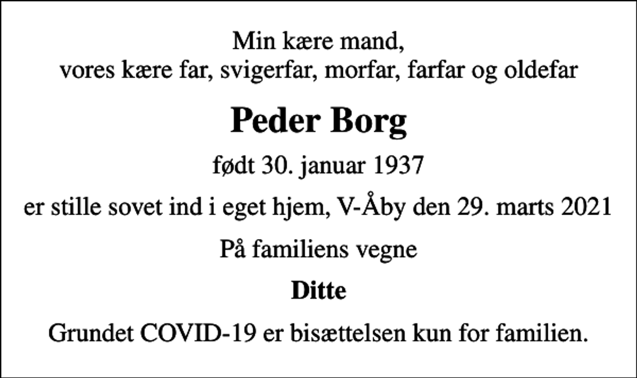 <p>Min kære mand, vores kære far, svigerfar, morfar, farfar og oldefar<br />Peder Borg<br />født 30. januar 1937<br />er stille sovet ind i eget hjem, V-Åby den 29. marts 2021<br />På familiens vegne<br />Ditte<br />Grundet COVID-19 er bisættelsen kun for familien.</p>