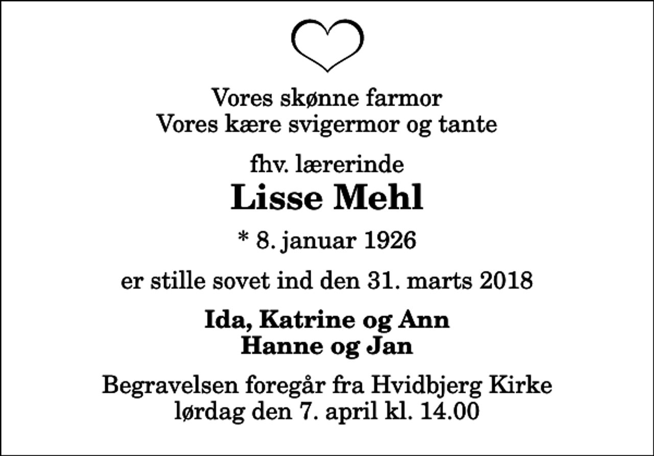 <p>Vores skønne farmor Vores kære svigermor og tante<br />fhv. lærerinde<br />Lisse Mehl<br />* 8. januar 1926<br />er stille sovet ind den 31. marts 2018<br />Ida, Katrine og Ann Hanne og Jan<br />Begravelsen foregår fra Hvidbjerg Kirke lørdag den 7. april kl. 14.00</p>