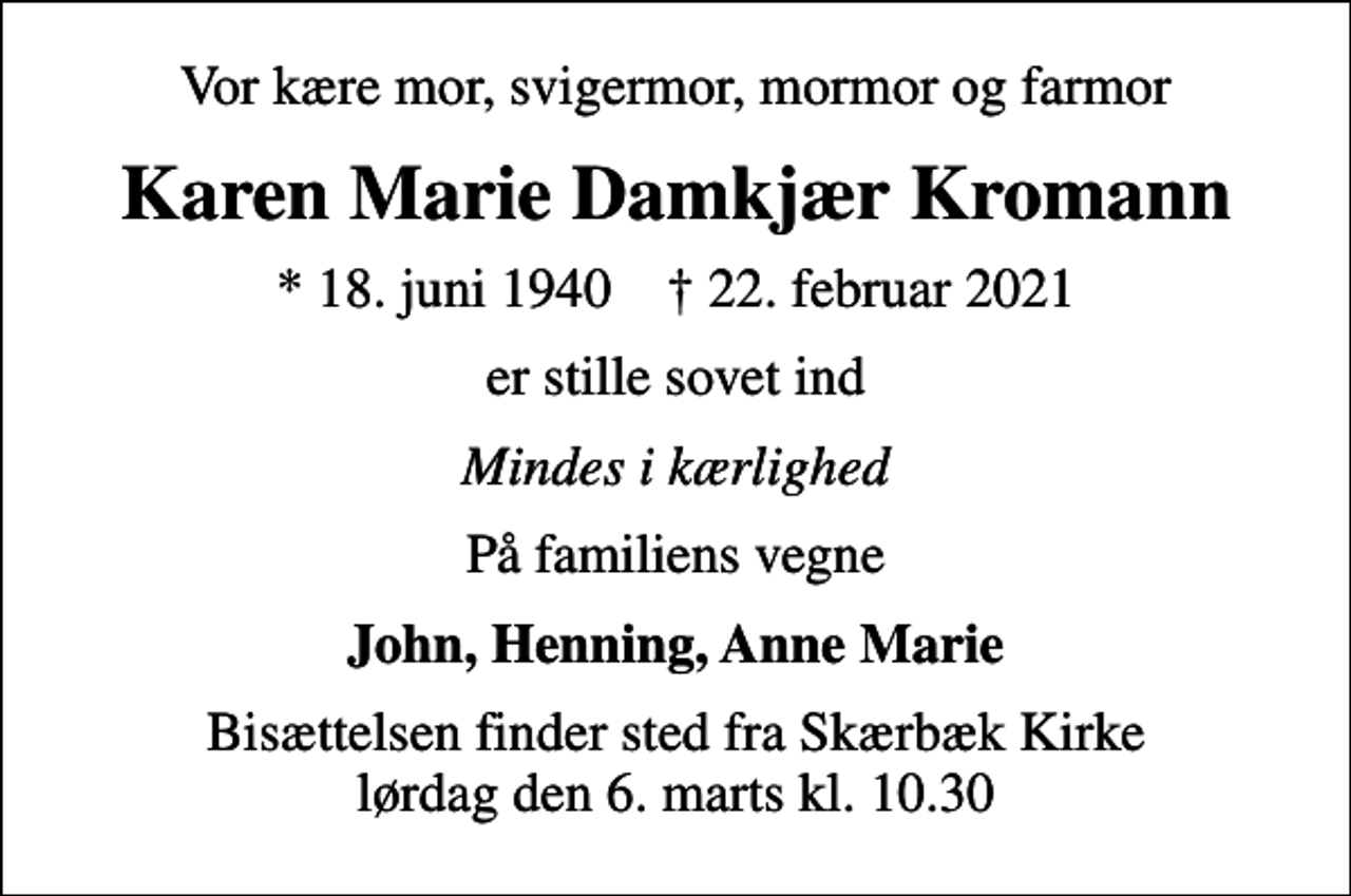 <p>Vor kære mor, svigermor, mormor og farmor<br />Karen Marie Damkjær Kromann<br />* 18. juni 1940 ✝ 22. februar 2021<br />er stille sovet ind<br />Mindes i kærlighed<br />På familiens vegne<br />John, Henning, Anne Marie<br />Bisættelsen finder sted fra Skærbæk Kirke lørdag den 6. marts kl. 10.30</p>