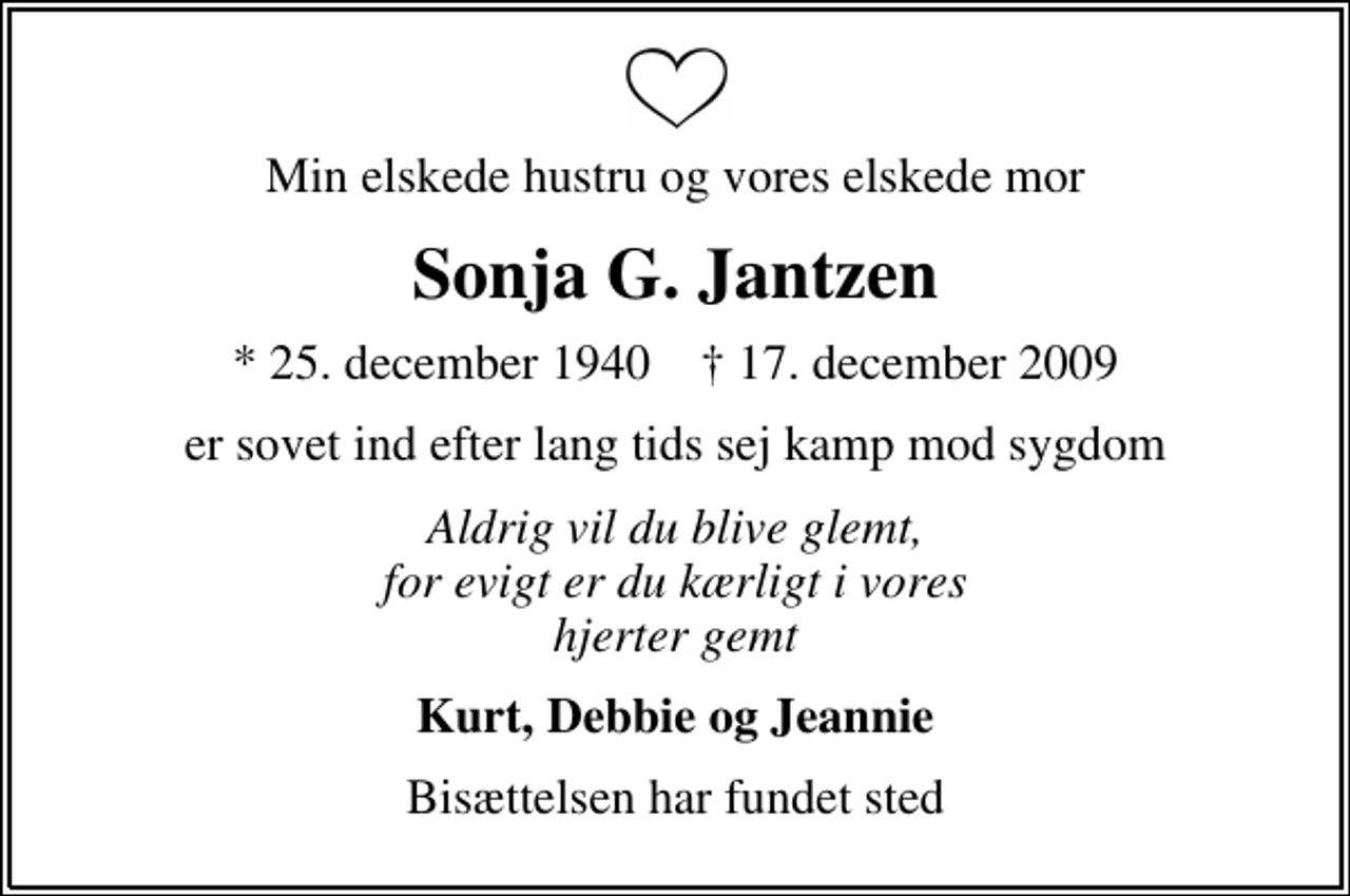 <p>Min elskede hustru og vores elskede mor<br />Sonja G. Jantzen<br />* 25. december 1940 ✝ 17. december 2009<br />er sovet ind efter lang tids sej kamp mod sygdom<br />Aldrig vil du blive glemt, for evigt er du kærligt i vores hjerter gemt<br />Kurt, Debbie og Jeannie<br />Bisættelsen har fundet sted</p>