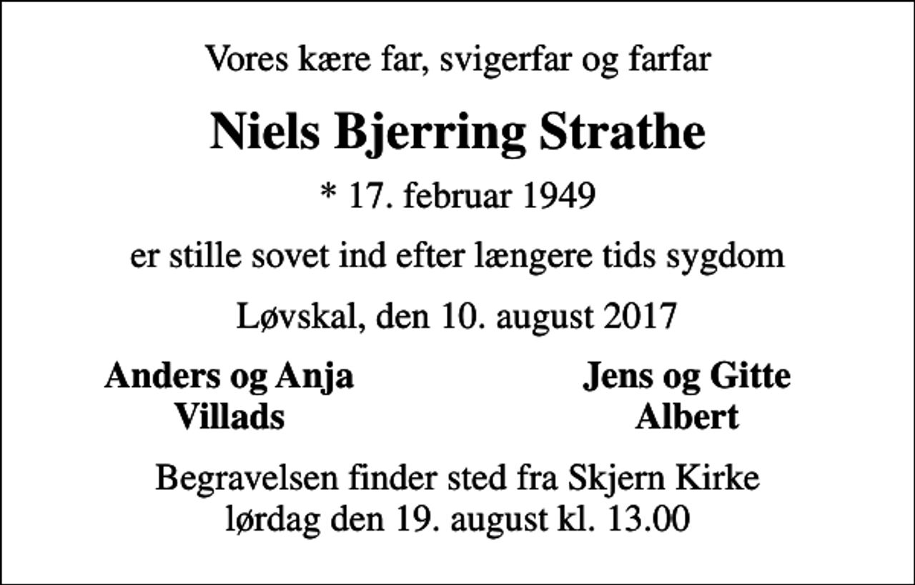 <p>Vores kære far, svigerfar og farfar<br />Niels Bjerring Strathe<br />* 17. februar 1949<br />er stille sovet ind efter længere tids sygdom<br />Løvskal, den 10. august 2017<br />Anders og Anja<br />Jens og Gitte<br />Villads<br />Albert<br />Begravelsen finder sted fra Skjern Kirke lørdag den 19. august kl. 13.00</p>