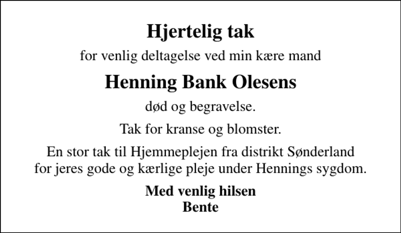 <p>Hjertelig tak<br />for venlig deltagelse ved min kære mand<br />Henning Bank Olesens<br />død og begravelse.<br />Tak for kranse og blomster.<br />En stor tak til Hjemmeplejen fra distrikt Sønderland for jeres gode og kærlige pleje under Hennings sygdom.<br />Med venlig hilsen Bente</p>