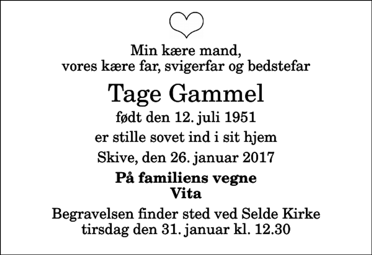 <p>Min kære mand, vores kære far, svigerfar og bedstefar<br />Tage Gammel<br />født den 12. juli 1951<br />er stille sovet ind i sit hjem<br />Skive, den 26. januar 2017<br />På familiens vegne Vita<br />Begravelsen finder sted ved Selde Kirke tirsdag den 31. januar kl. 12.30</p>