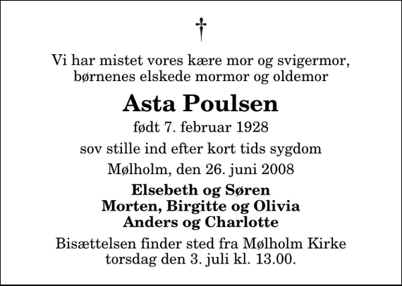 <p>Vi har mistet vores kære mor og svigermor, børnenes elskede mormor og oldemor<br />Asta Poulsen<br />født 7. februar 1928<br />sov stille ind efter kort tids sygdom<br />Mølholm, den 26. juni 2008<br />Elsebeth og Søren Morten, Birgitte og Olivia Anders og Charlotte<br />Bisættelsen finder sted fra Mølholm Kirke torsdag den 3. juli kl. 13.00</p>