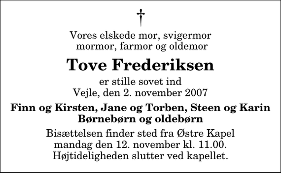 <p>Vores elskede mor, svigermor mormor, farmor og oldemor<br />Tove Frederiksen<br />er stille sovet ind Vejle, den 2. november 2007<br />Finn og Kirsten, Jane og Torben, Steen og Karin Børnebørn og oldebørn<br />Bisættelsen finder sted fra Østre Kapel mandag den 12. november kl. 11.00 Højtideligheden slutter ved kapellet.</p>