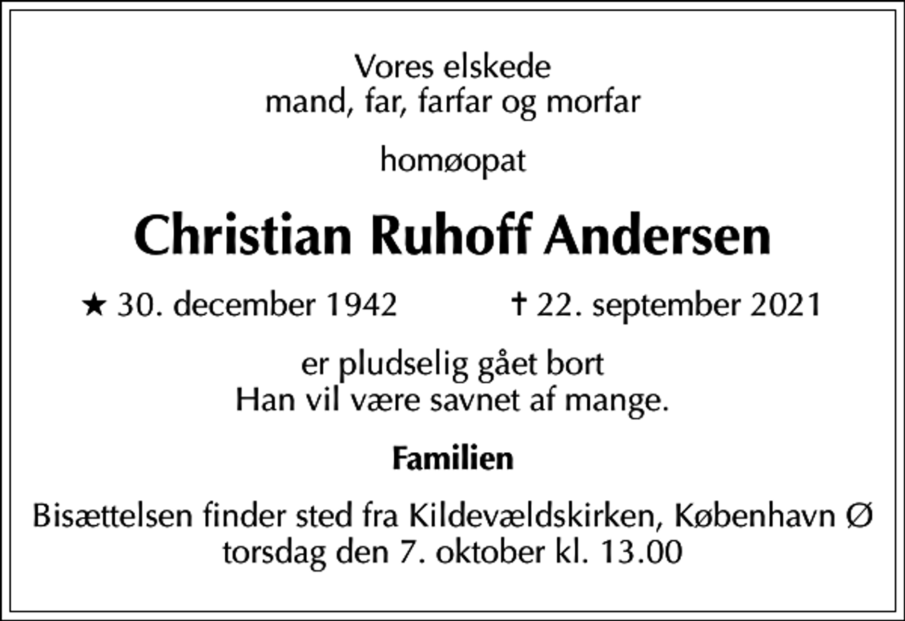 <p>Vores elskede mand, far, farfar og morfar<br />homøopat<br />Christian Ruhoff Andersen<br />* 30. december 1942 ✝ 22. september 2021<br />er pludselig gået bort Han vil være savnet af mange.<br />Familien<br />Bisættelsen finder sted fra Kildevældskirken, København torsdag den 7. oktober kl. 13.00<br />Bisættelsen finder sted fra Kildevældskirken, København Ø torsdag den 7. oktober kl. 13.00</p>