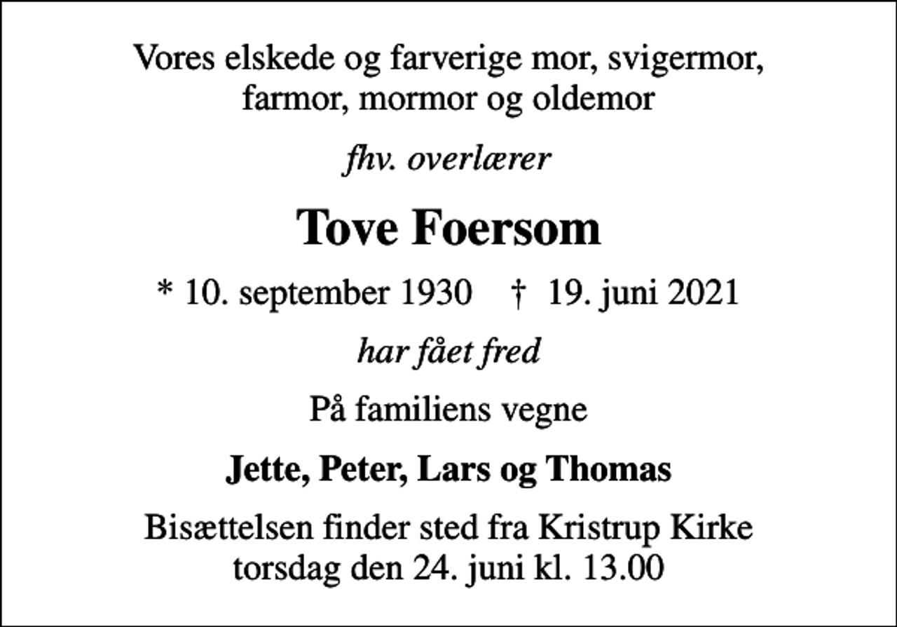 <p>Vores elskede og farverige mor, svigermor, farmor, mormor og oldemor<br />fhv. overlærer<br />Tove Foersom<br />* 10. september 1930 ✝ 19. juni 2021<br />har fået fred<br />På familiens vegne<br />Jette, Peter, Lars og Thomas<br />Bisættelsen finder sted fra Kristrup Kirke torsdag den 24. juni kl. 13.00</p>