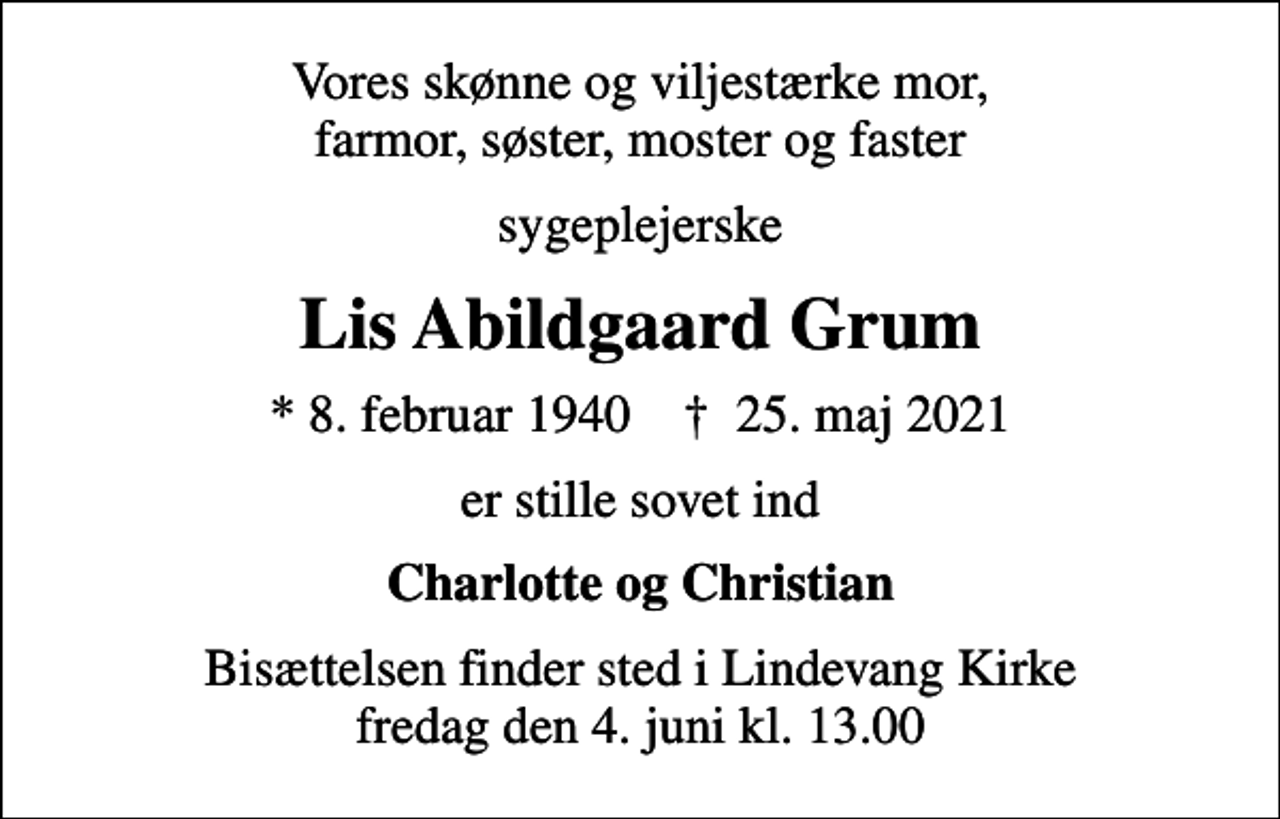 <p>Vores skønne og viljestærke mor, farmor, søster, moster og faster<br />sygeplejerske<br />Lis Abildgaard Grum<br />* 8. februar 1940 ✝ 25. maj 2021<br />er stille sovet ind<br />Charlotte og Christian<br />Bisættelsen finder sted i Lindevang Kirke fredag den 4. juni kl. 13.00</p>