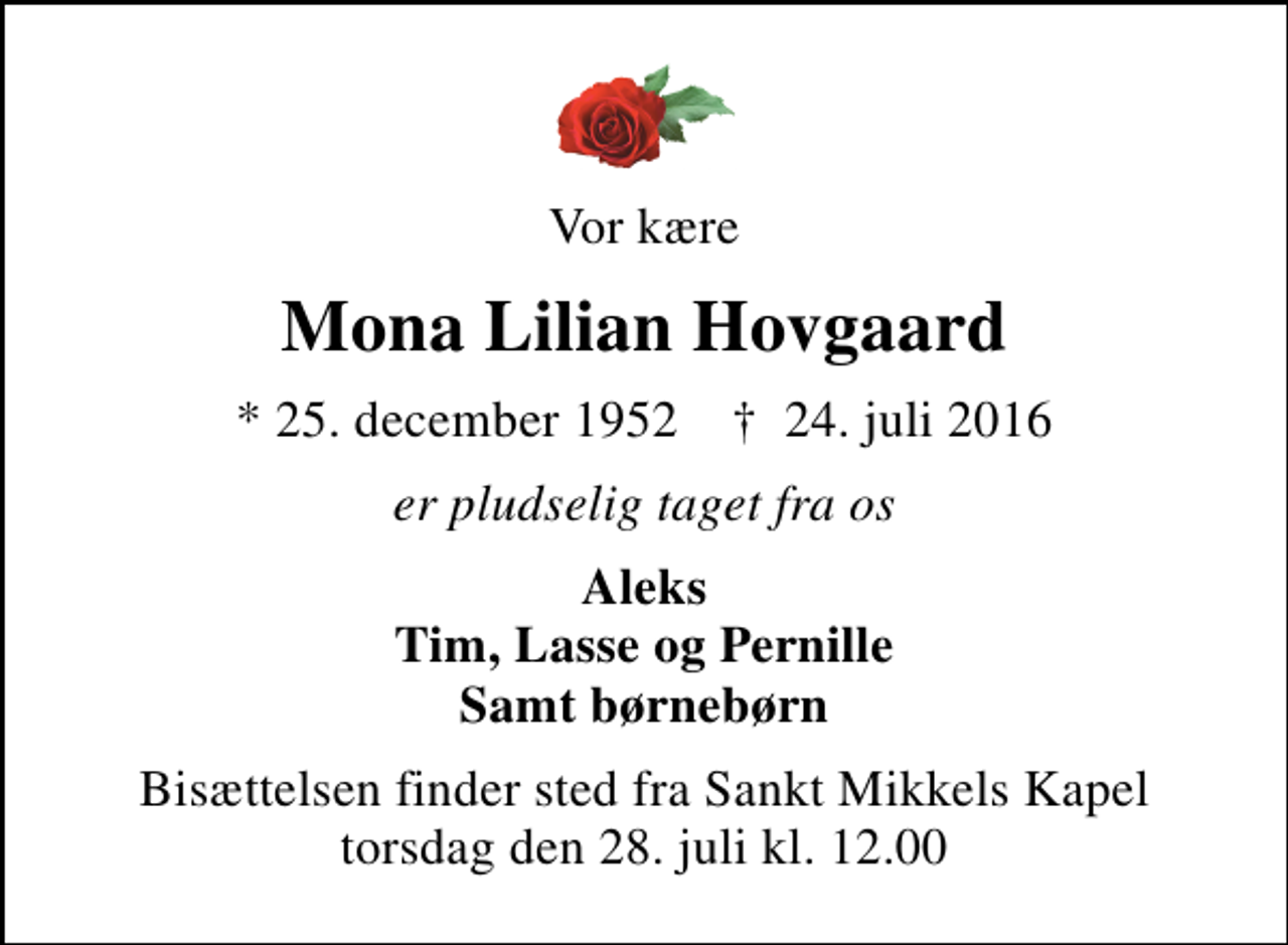 <p>Vor kære<br />Mona Lilian Hovgaard<br />* 25. december 1952 ✝ 24. juli 2016<br />er pludselig taget fra os<br />Aleks Tim, Lasse og Pernille Samt børnebørn<br />Bisættelsen finder sted fra Sankt Mikkels Kapel torsdag den 28. juli kl. 12.00</p>