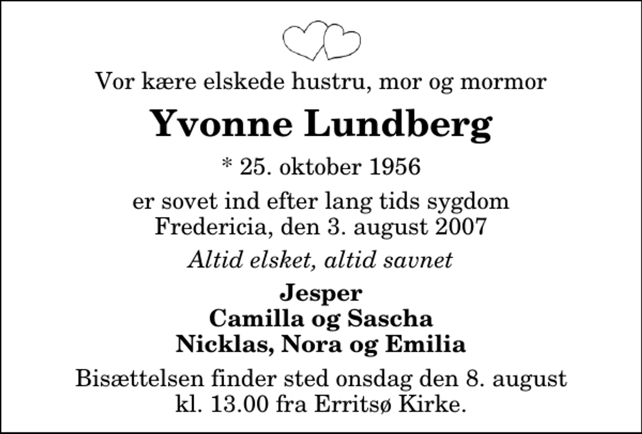 <p>Vor kære elskede hustru, mor og mormor<br />Yvonne Lundberg<br />* 25. oktober 1956<br />er sovet ind efter lang tids sygdom Fredericia, den 3. august 2007<br />Altid elsket, altid savnet<br />Jesper Camilla og Sascha Nicklas, Nora og Emilia<br />Bisættelsen finder sted onsdag den 8. august kl. 13.00 fra Erritsø Kirke</p>