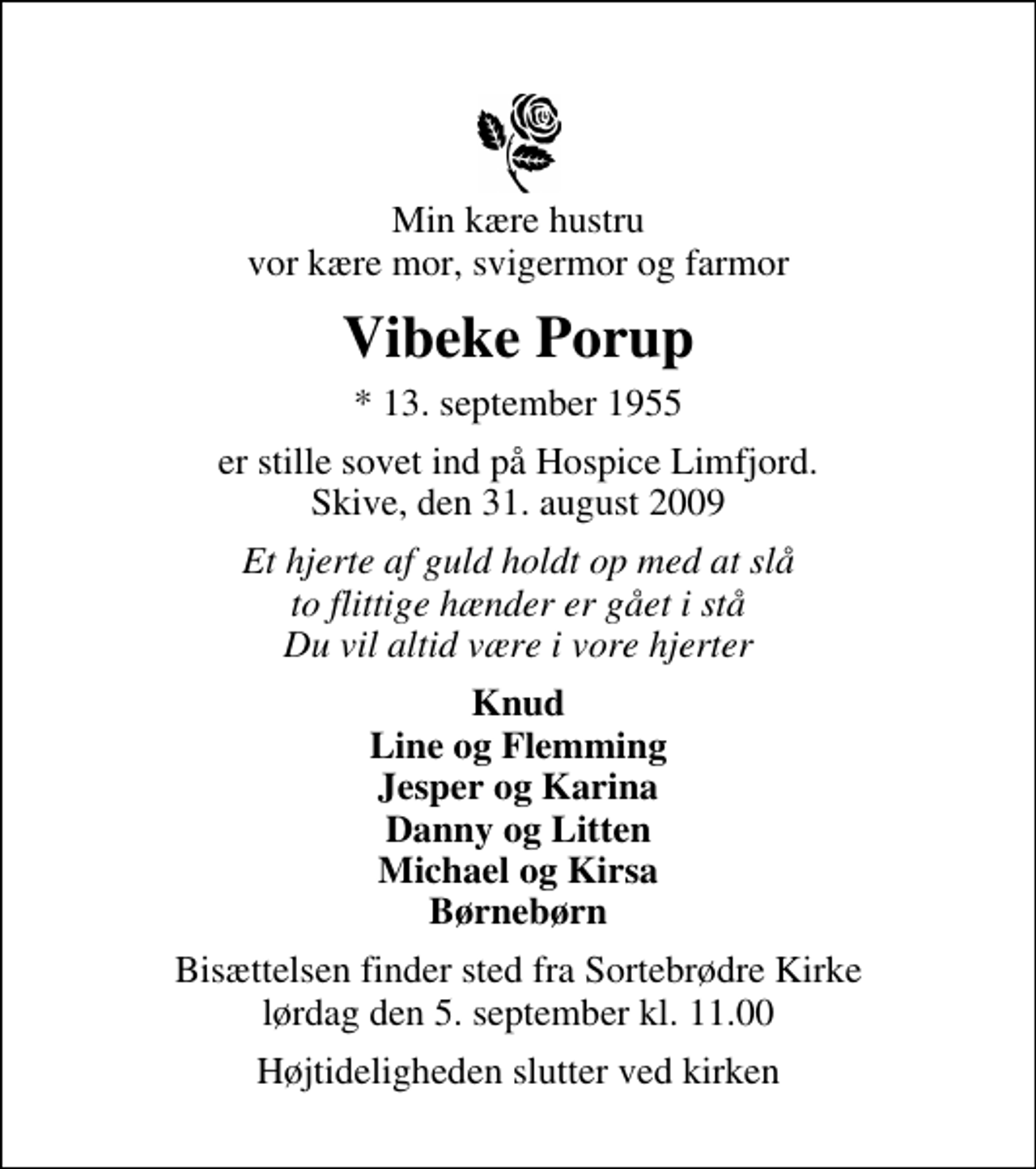 <p>Min kære hustru vor kære mor, svigermor og farmor<br />Vibeke Porup<br />* 13. september 1955<br />er stille sovet ind på Hospice Limfjord. Skive, den 31. august 2009<br />Et hjerte af guld holdt op med at slå to flittige hænder er gået i stå Du vil altid være i vore hjerter<br />Knud Line og Flemming Jesper og Karina Danny og Litten Michael og Kirsa Børnebørn<br />Bisættelsen finder sted fra Sortebrødre Kirke lørdag den 5. september kl. 11.00<br />Højtideligheden slutter ved kirken</p>